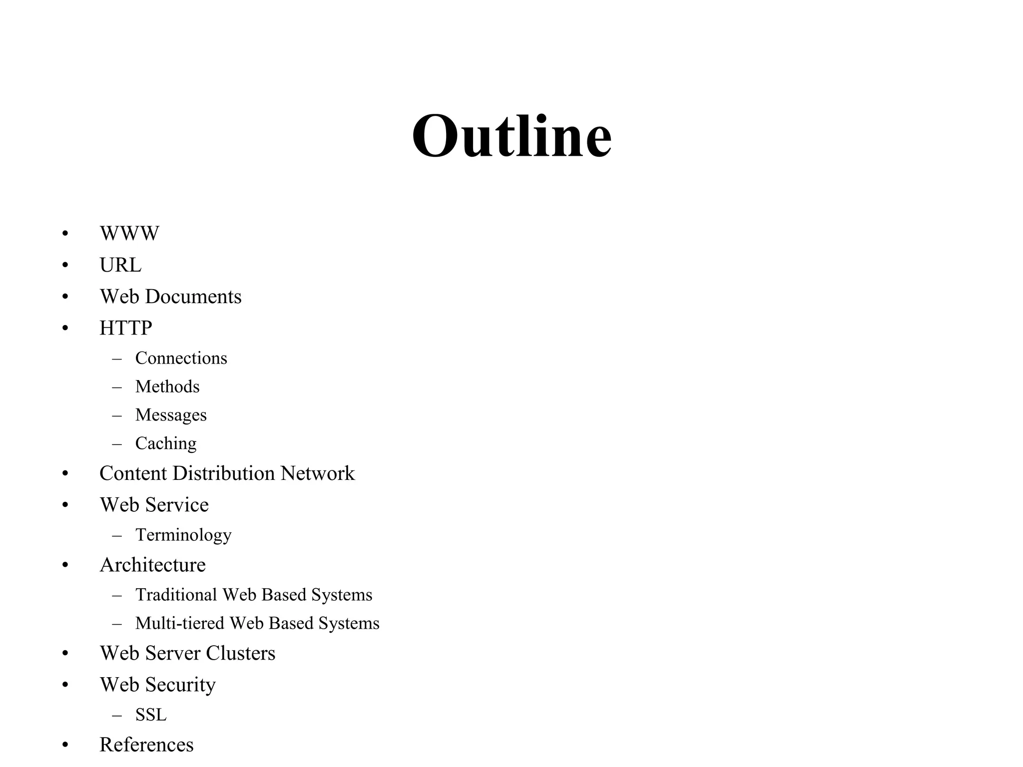 Outline
• WWW
• URL
• Web Documents
• HTTP
– Connections
– Methods
– Messages
– Caching
• Content Distribution Network
• Web Service
– Terminology
• Architecture
– Traditional Web Based Systems
– Multi-tiered Web Based Systems
• Web Server Clusters
• Web Security
– SSL
• References
 