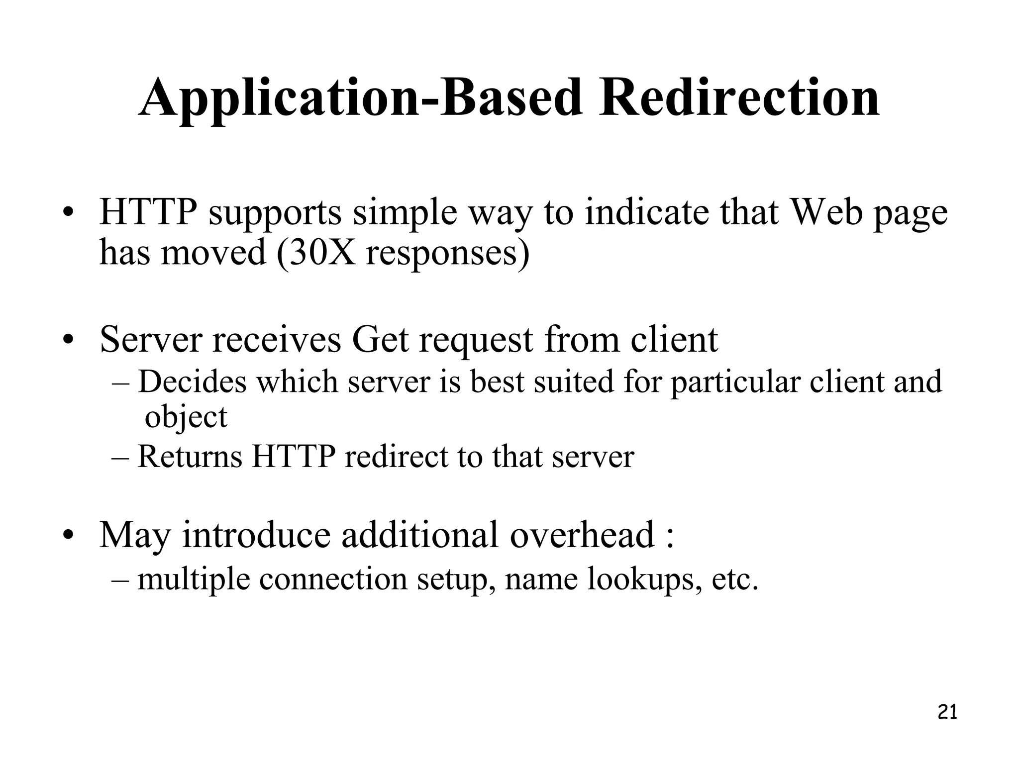 Application-Based Redirection
• HTTP supports simple way to indicate that Web page
has moved (30X responses)
• Server receives Get request from client
– Decides which server is best suited for particular client and
object
– Returns HTTP redirect to that server
• May introduce additional overhead :
– multiple connection setup, name lookups, etc.
21
 