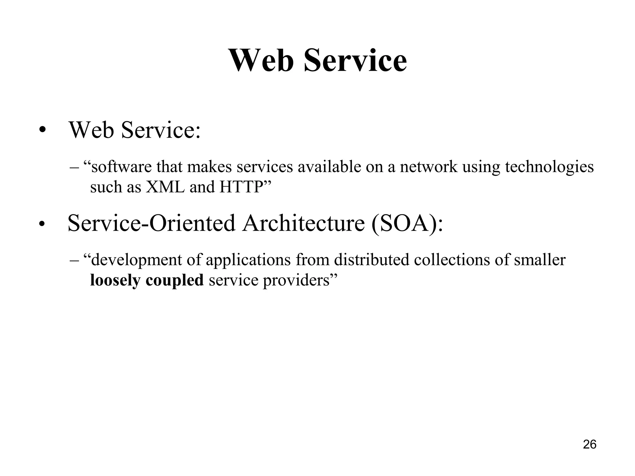 Web Service
• Web Service:
– “software that makes services available on a network using technologies
such as XML and HTTP”
• Service-Oriented Architecture (SOA):
– “development of applications from distributed collections of smaller
loosely coupled service providers”
26
 