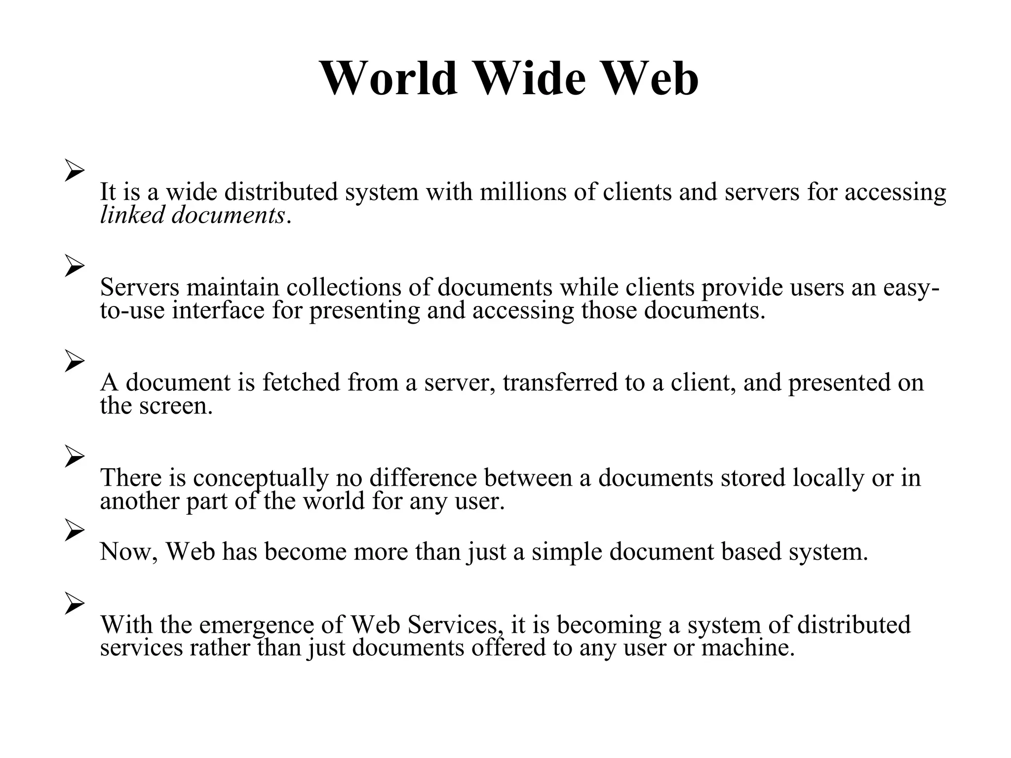 World Wide Web

It is a wide distributed system with millions of clients and servers for accessing
linked documents.



Servers maintain collections of documents while clients provide users an easy-
to-use interface for presenting and accessing those documents.



A document is fetched from a server, transferred to a client, and presented on
the screen.



There is conceptually no difference between a documents stored locally or in
another part of the world for any user.



Now, Web has become more than just a simple document based system.



With the emergence of Web Services, it is becoming a system of distributed
services rather than just documents offered to any user or machine.

 