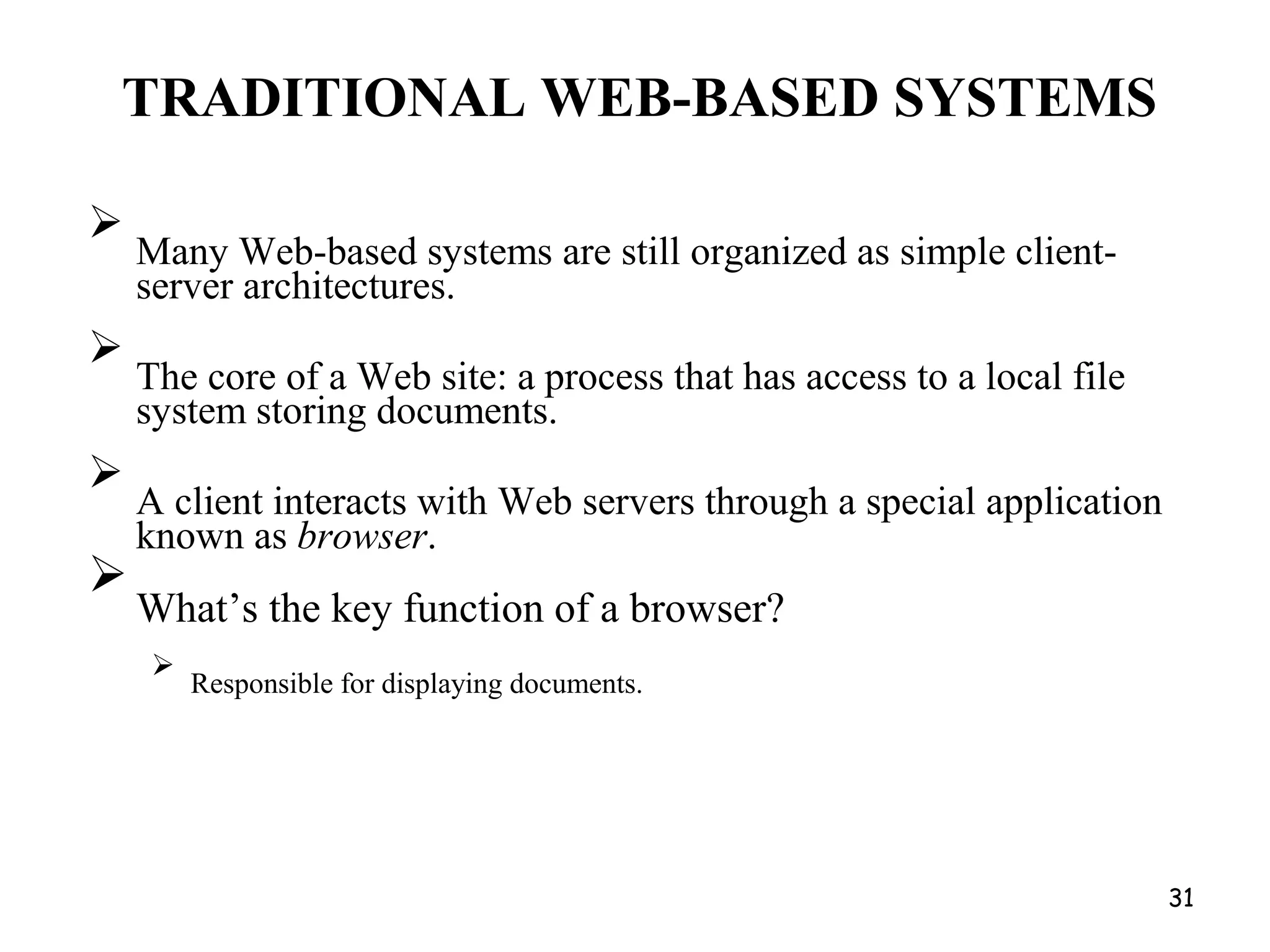 TRADITIONAL WEB-BASED SYSTEMS

Many Web-based systems are still organized as simple client-
server architectures.



The core of a Web site: a process that has access to a local file
system storing documents.



A client interacts with Web servers through a special application
known as browser.



What’s the key function of a browser?



Responsible for displaying documents.

31
 