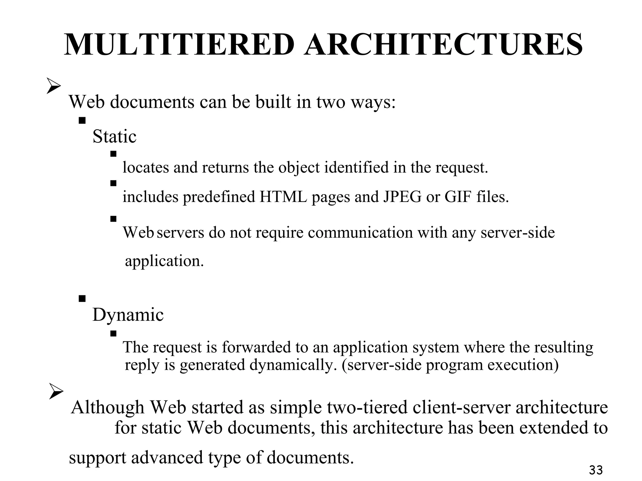 MULTITIERED ARCHITECTURES

Web documents can be built in two ways:

Static

locates and returns the object identified in the request.

includes predefined HTML pages and JPEG or GIF files.

Webservers do not require communication with any server-side
application.

Dynamic

The request is forwarded to an application system where the resulting
reply is generated dynamically. (server-side program execution)

Although Web started as simple two-tiered client-server architecture
for static Web documents, this architecture has been extended to
support advanced type of documents.
33
 