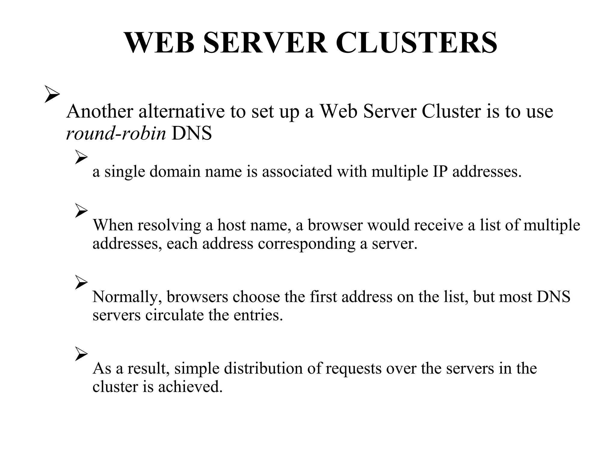 WEB SERVER CLUSTERS

Another alternative to set up a Web Server Cluster is to use
round-robin DNS



a single domain name is associated with multiple IP addresses.




When resolving a host name, a browser would receive a list of multiple
addresses, each address corresponding a server.




Normally, browsers choose the first address on the list, but most DNS
servers circulate the entries.




As a result, simple distribution of requests over the servers in the
cluster is achieved.

 