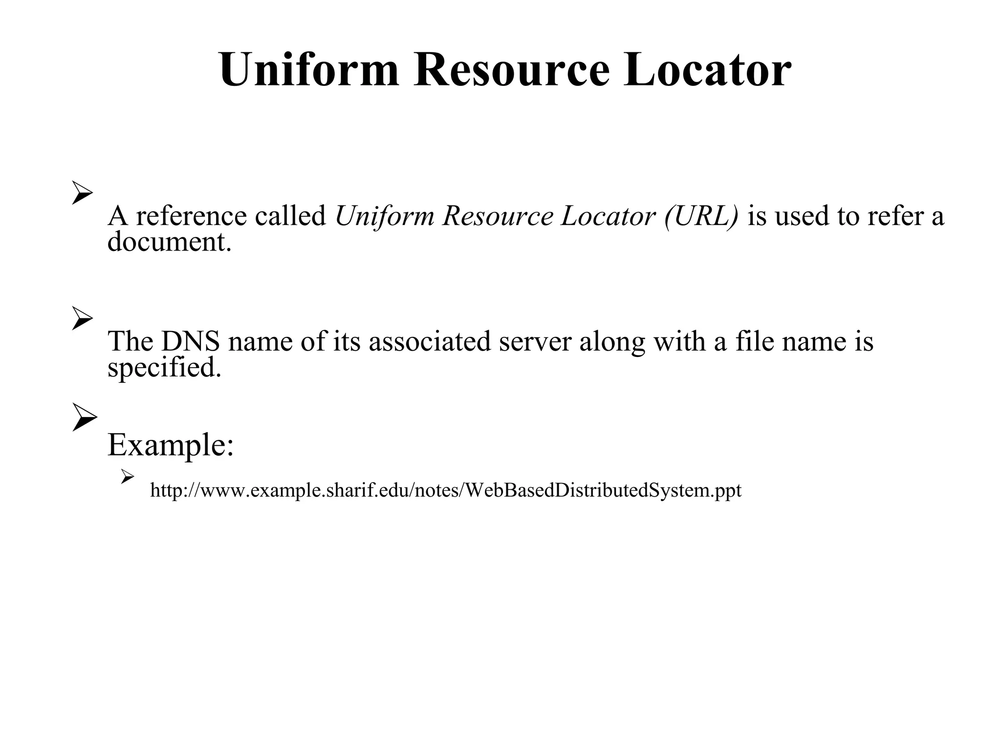 Uniform Resource Locator

A reference called Uniform Resource Locator (URL) is used to refer a
document.





The DNS name of its associated server along with a file name is
specified.



Example:



http://www.example.sharif.edu/notes/WebBasedDistributedSystem.ppt

 