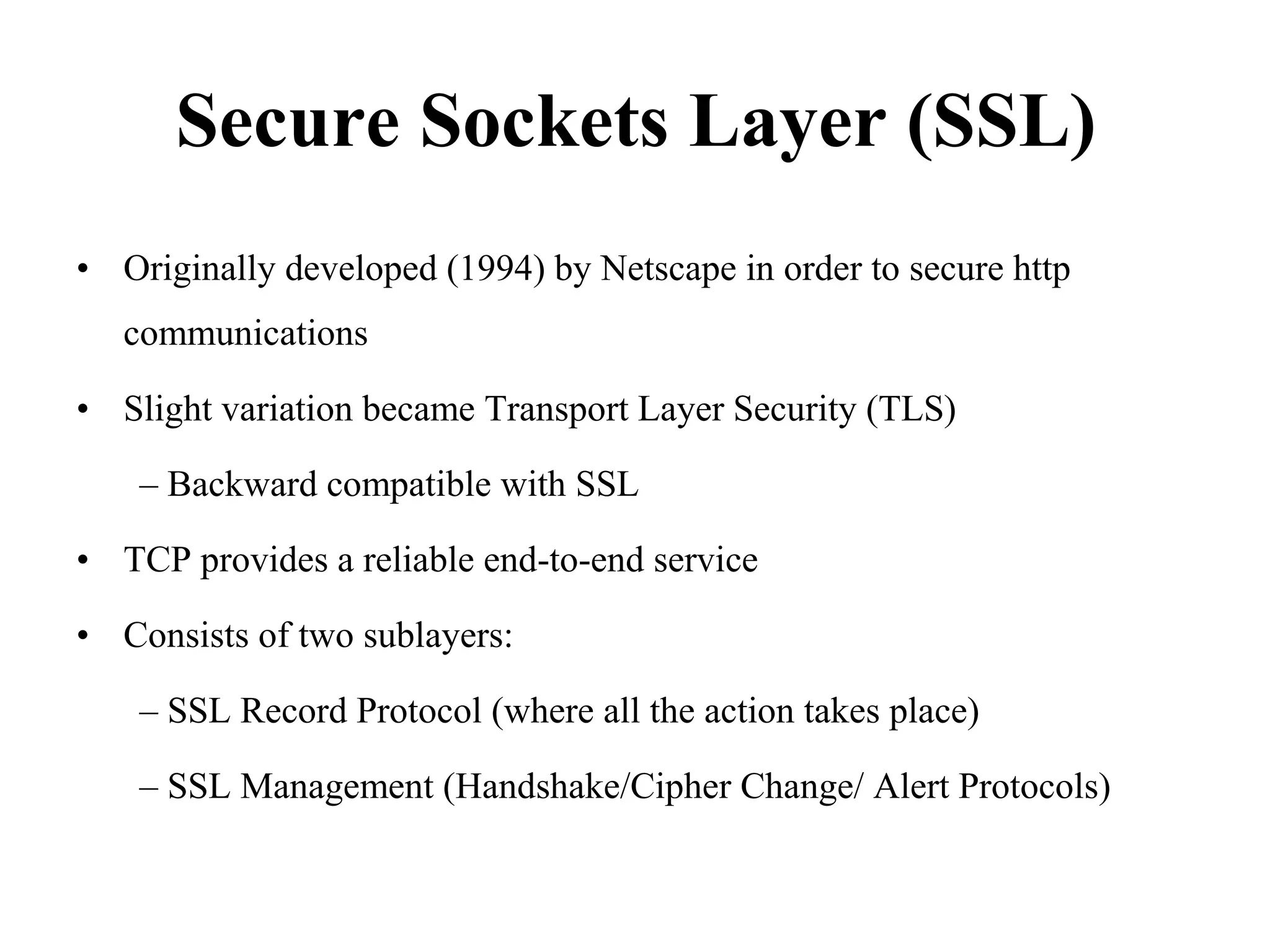 Secure Sockets Layer (SSL)
• Originally developed (1994) by Netscape in order to secure http
communications
• Slight variation became Transport Layer Security (TLS)
– Backward compatible with SSL
• TCP provides a reliable end-to-end service
• Consists of two sublayers:
– SSL Record Protocol (where all the action takes place)
– SSL Management (Handshake/Cipher Change/ Alert Protocols)
 