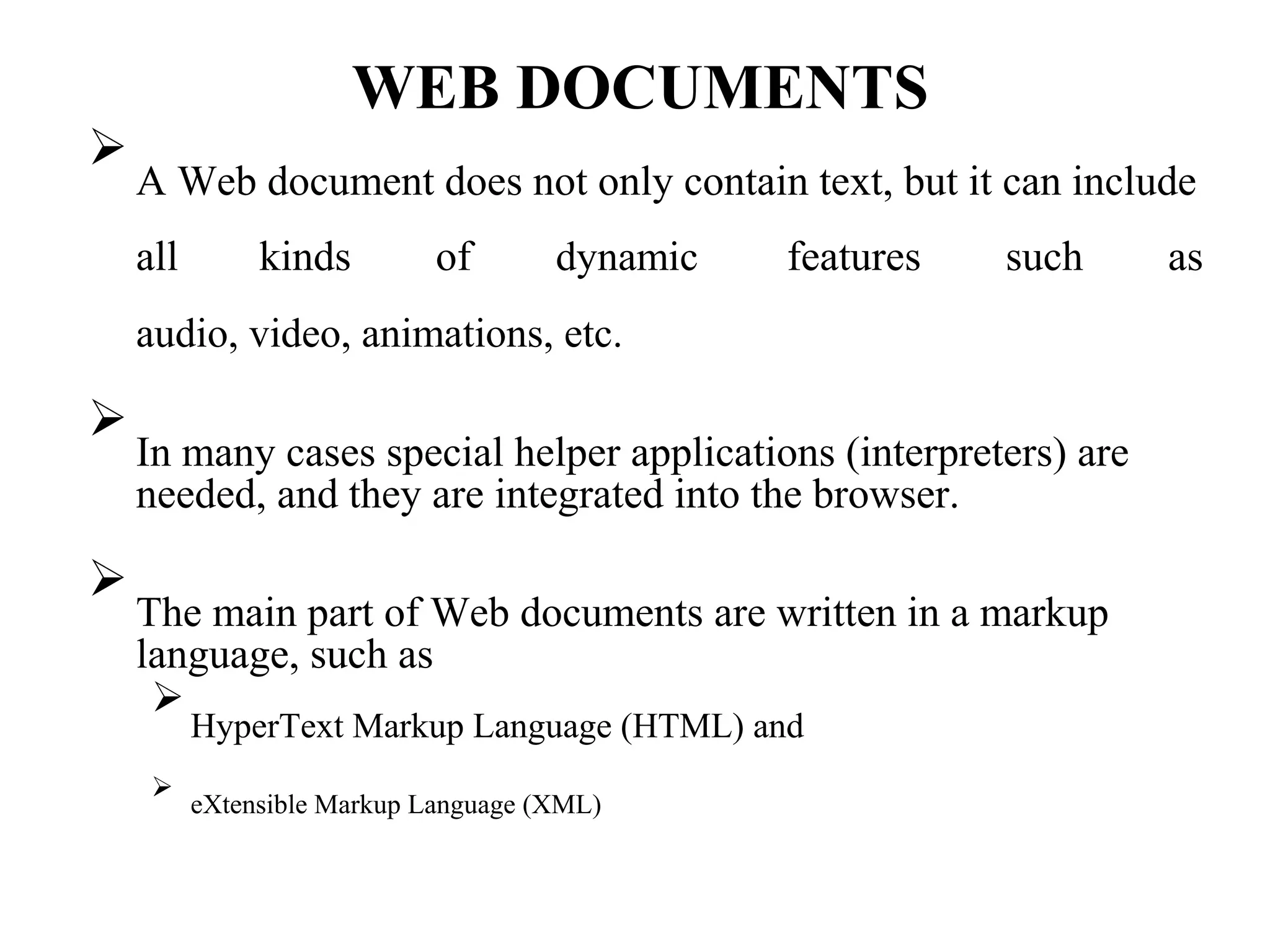 WEB DOCUMENTS

A Web document does not only contain text, but it can include

all kinds of dynamic features such as
audio, video, animations, etc.

In many cases special helper applications (interpreters) are
needed, and they are integrated into the browser.




The main part of Web documents are written in a markup
language, such as



HyperText Markup Language (HTML) and



eXtensible Markup Language (XML)

 