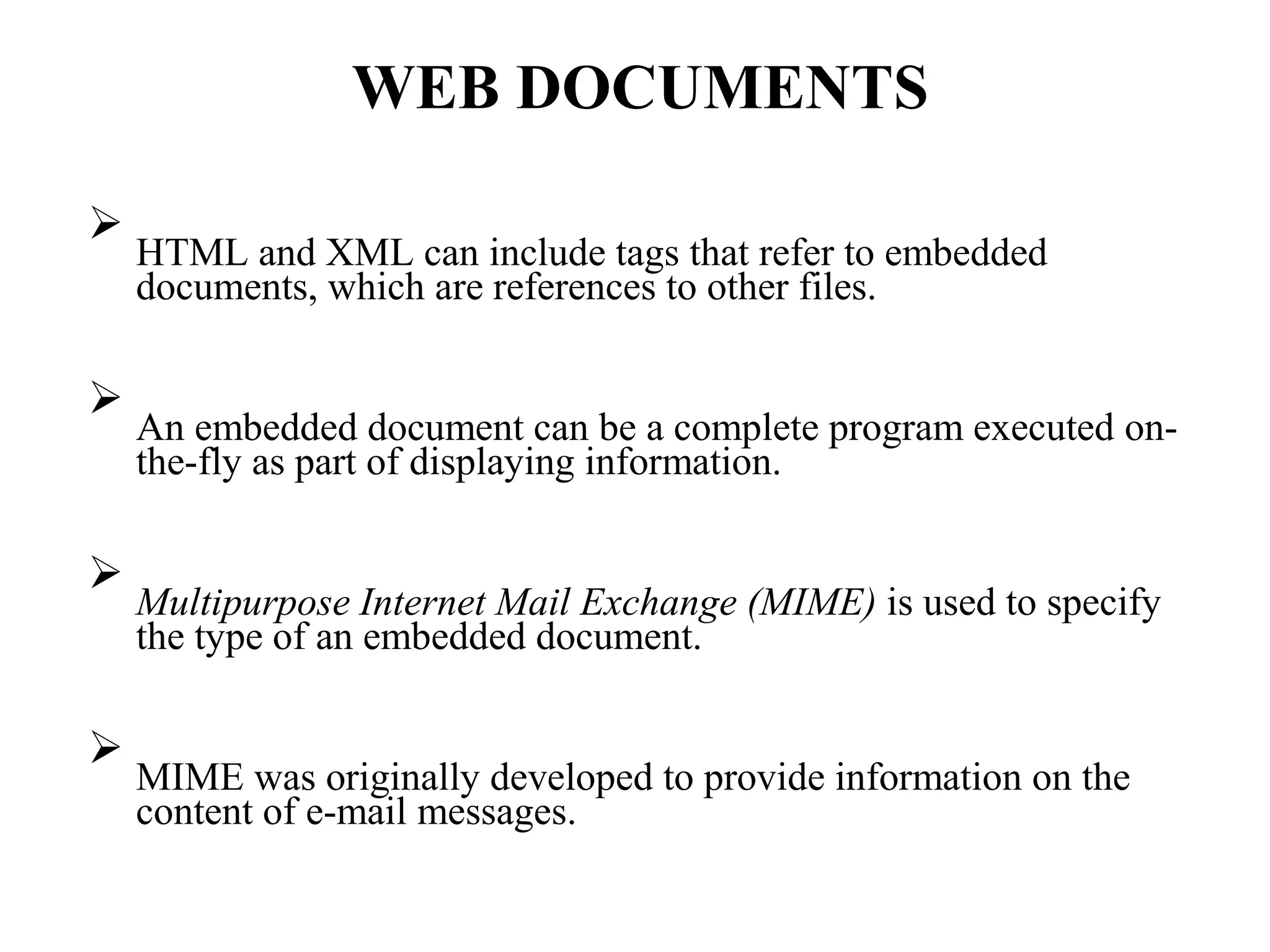 WEB DOCUMENTS

HTML and XML can include tags that refer to embedded
documents, which are references to other files.






An embedded document can be a complete program executed on-
the-fly as part of displaying information.






Multipurpose Internet Mail Exchange (MIME) is used to specify
the type of an embedded document.






MIME was originally developed to provide information on the
content of e-mail messages.

 