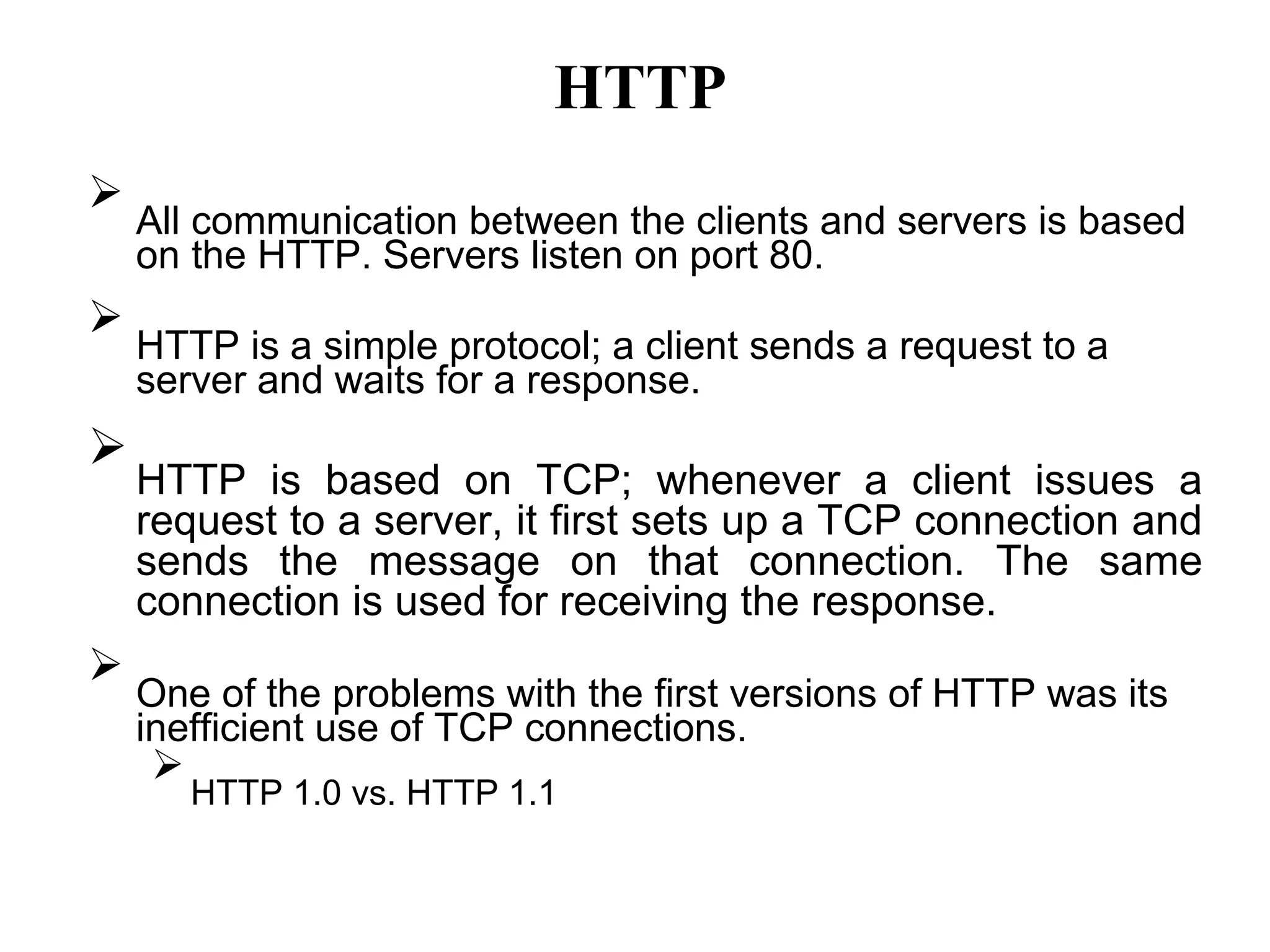 HTTP

All communication between the clients and servers is based
on the HTTP. Servers listen on port 80.



HTTP is a simple protocol; a client sends a request to a
server and waits for a response.



HTTP is based on TCP; whenever a client issues a
request to a server, it first sets up a TCP connection and
sends the message on that connection. The same
connection is used for receiving the response.



One of the problems with the first versions of HTTP was its
inefficient use of TCP connections.


HTTP 1.0 vs. HTTP 1.1

 