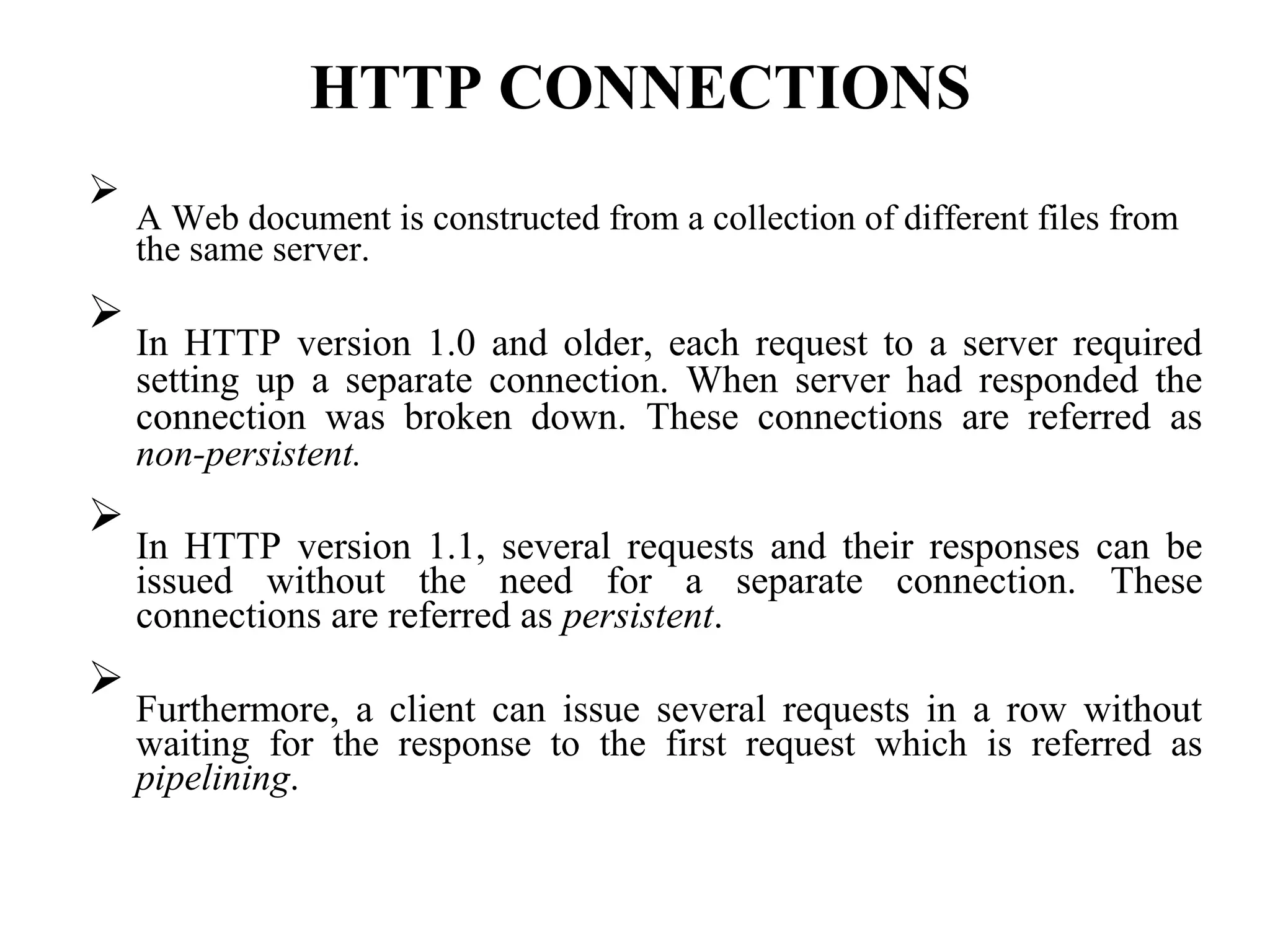 HTTP CONNECTIONS

A Web document is constructed from a collection of different files from
the same server.



In HTTP version 1.0 and older, each request to a server required
setting up a separate connection. When server had responded the
connection was broken down. These connections are referred as
non-persistent.



In HTTP version 1.1, several requests and their responses can be
issued without the need for a separate connection. These
connections are referred as persistent.



Furthermore, a client can issue several requests in a row without
waiting for the response to the first request which is referred as
pipelining.

 
