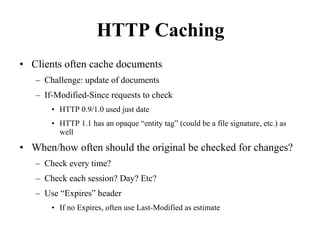 HTTP Caching
• Clients often cache documents
– Challenge: update of documents
– If-Modified-Since requests to check
• HTTP 0.9/1.0 used just date
• HTTP 1.1 has an opaque “entity tag” (could be a file signature, etc.) as
well
• When/how often should the original be checked for changes?
– Check every time?
– Check each session? Day? Etc?
– Use “Expires” header
• If no Expires, often use Last-Modified as estimate
 