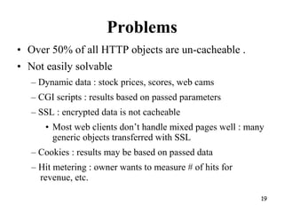 Problems
• Over 50% of all HTTP objects are un-cacheable .
• Not easily solvable
– Dynamic data : stock prices, scores, web cams
– CGI scripts : results based on passed parameters
– SSL : encrypted data is not cacheable
• Most web clients don’t handle mixed pages well : many
generic objects transferred with SSL
– Cookies : results may be based on passed data
– Hit metering : owner wants to measure # of hits for
revenue, etc.
19
 