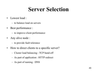 Server Selection
• Lowest load :
– to balance load on servers
• Best performance :
– to improve client performance
• Any alive node :
– to provide fault tolerance
• How to direct clients to a specific server?
– Cluster load balancing : TCP hand-off
– As part of application : HTTP redirect
– As part of naming : DNS
20
 
