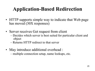 Application-Based Redirection
• HTTP supports simple way to indicate that Web page
has moved (30X responses)
• Server receives Get request from client
– Decides which server is best suited for particular client and
object
– Returns HTTP redirect to that server
• May introduce additional overhead :
– multiple connection setup, name lookups, etc.
21
 