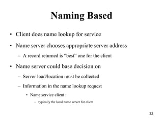Naming Based
• Client does name lookup for service
• Name server chooses appropriate server address
– A record returned is “best” one for the client
• Name server could base decision on
– Server load/location must be collected
– Information in the name lookup request
• Name service client :
– typically the local name server for client
22
 