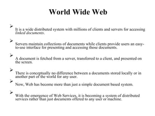 World Wide Web

It is a wide distributed system with millions of clients and servers for accessing
linked documents.



Servers maintain collections of documents while clients provide users an easy-
to-use interface for presenting and accessing those documents.



A document is fetched from a server, transferred to a client, and presented on
the screen.



There is conceptually no difference between a documents stored locally or in
another part of the world for any user.



Now, Web has become more than just a simple document based system.



With the emergence of Web Services, it is becoming a system of distributed
services rather than just documents offered to any user or machine.

 