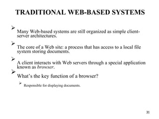 TRADITIONAL WEB-BASED SYSTEMS

Many Web-based systems are still organized as simple client-
server architectures.



The core of a Web site: a process that has access to a local file
system storing documents.



A client interacts with Web servers through a special application
known as browser.



What’s the key function of a browser?



Responsible for displaying documents.

31
 