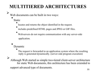 MULTITIERED ARCHITECTURES

Web documents can be built in two ways:

Static

locates and returns the object identified in the request.

includes predefined HTML pages and JPEG or GIF files.

Webservers do not require communication with any server-side
application.

Dynamic

The request is forwarded to an application system where the resulting
reply is generated dynamically. (server-side program execution)

Although Web started as simple two-tiered client-server architecture
for static Web documents, this architecture has been extended to
support advanced type of documents.
33
 
