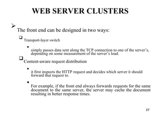 WEB SERVER CLUSTERS

The front end can be designed in two ways:



Transport-layer switch



simply passes data sent along the TCP connection to one of the server’s,
depending on some measurement of the server’s load.



Content-aware request distribution



it first inspects the HTTP request and decides which server it should
forward that request to.



For example, if the front end always forwards requests for the same
document to the same server, the server may cache the document
resulting in better response times.

37
 