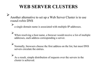 WEB SERVER CLUSTERS

Another alternative to set up a Web Server Cluster is to use
round-robin DNS



a single domain name is associated with multiple IP addresses.




When resolving a host name, a browser would receive a list of multiple
addresses, each address corresponding a server.




Normally, browsers choose the first address on the list, but most DNS
servers circulate the entries.




As a result, simple distribution of requests over the servers in the
cluster is achieved.

 