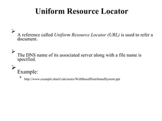Uniform Resource Locator

A reference called Uniform Resource Locator (URL) is used to refer a
document.





The DNS name of its associated server along with a file name is
specified.



Example:



http://www.example.sharif.edu/notes/WebBasedDistributedSystem.ppt

 