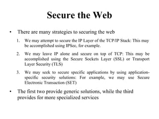 Secure the Web
• There are many strategies to securing the web
1. We may attempt to secure the IP Layer of the TCP/IP Stack: This may
be accomplished using IPSec, for example.
2. We may leave IP alone and secure on top of TCP: This may be
accomplished using the Secure Sockets Layer (SSL) or Transport
Layer Security (TLS)
3. We may seek to secure specific applications by using application-
specific security solutions: For example, we may use Secure
Electronic Transaction (SET)
• The first two provide generic solutions, while the third
provides for more specialized services
 