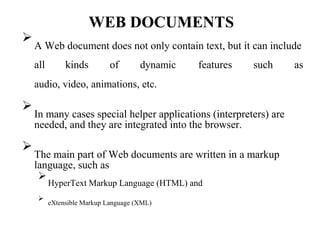 WEB DOCUMENTS

A Web document does not only contain text, but it can include

all kinds of dynamic features such as
audio, video, animations, etc.

In many cases special helper applications (interpreters) are
needed, and they are integrated into the browser.




The main part of Web documents are written in a markup
language, such as



HyperText Markup Language (HTML) and



eXtensible Markup Language (XML)

 
