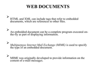 WEB DOCUMENTS

HTML and XML can include tags that refer to embedded
documents, which are references to other files.






An embedded document can be a complete program executed on-
the-fly as part of displaying information.






Multipurpose Internet Mail Exchange (MIME) is used to specify
the type of an embedded document.






MIME was originally developed to provide information on the
content of e-mail messages.

 
