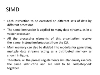 • Each instruction to be executed on different sets of data by
different processor.
• The same instruction is applied to many data streams, as in a
vector processor.
• All the processing elements of this organization receive
the same instruction broadcast from the CU.
• Main memory can also be divided into modules for generating
multiple data streams acting as a distributed memory as
shown in figure.
• Therefore, all the processing elements simultaneously execute
the same instruction and are said to be 'lock-stepped'
together.
SIMD
 
