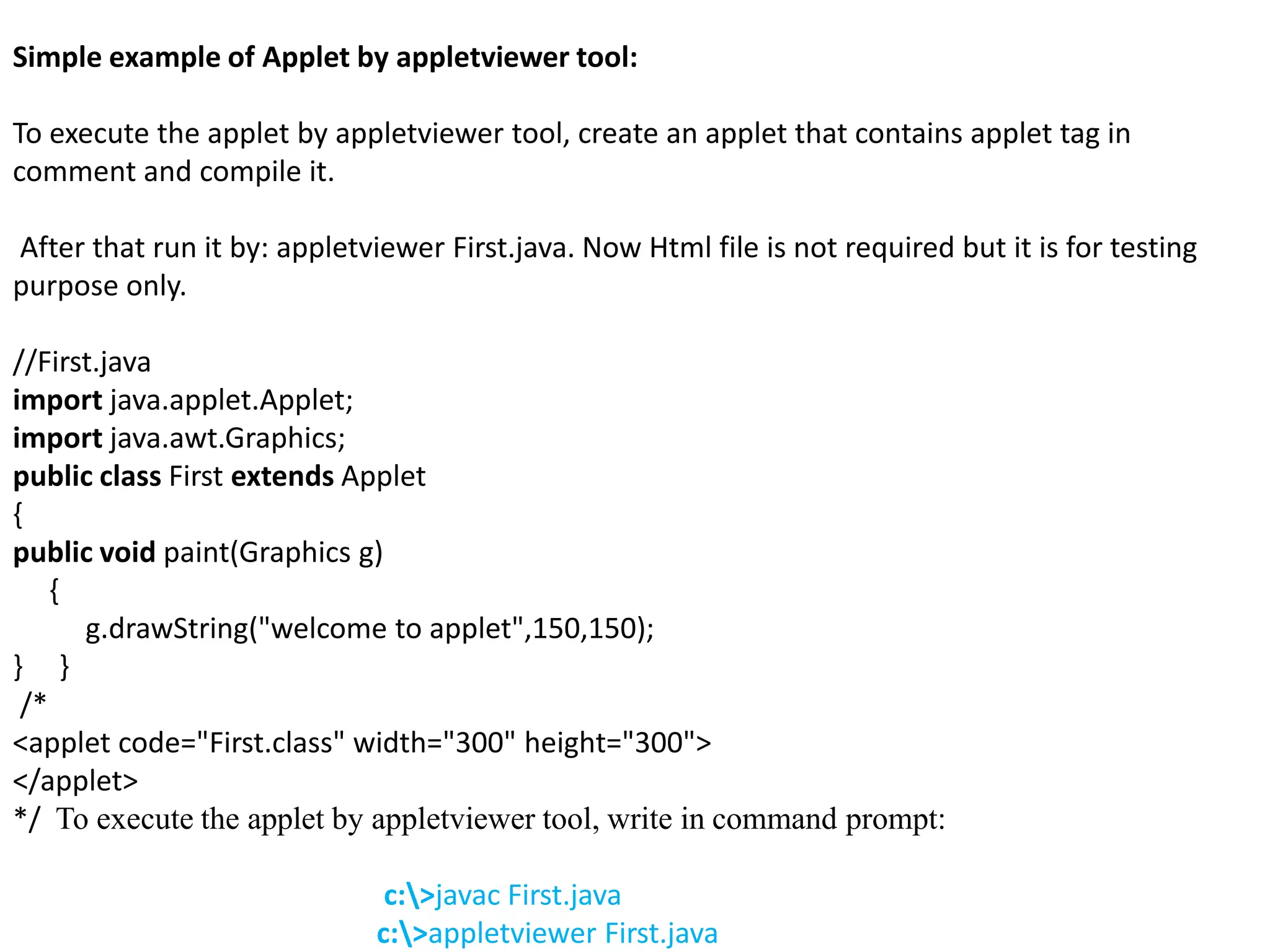 Simple example of Applet by appletviewer tool:
To execute the applet by appletviewer tool, create an applet that contains applet tag in
comment and compile it.
After that run it by: appletviewer First.java. Now Html file is not required but it is for testing
purpose only.
//First.java
import java.applet.Applet;
import java.awt.Graphics;
public class First extends Applet
{
public void paint(Graphics g)
{
g.drawString("welcome to applet",150,150);
} }
/*
<applet code="First.class" width="300" height="300">
</applet>
*/ To execute the applet by appletviewer tool, write in command prompt:
c:>javac First.java
c:>appletviewer First.java
 