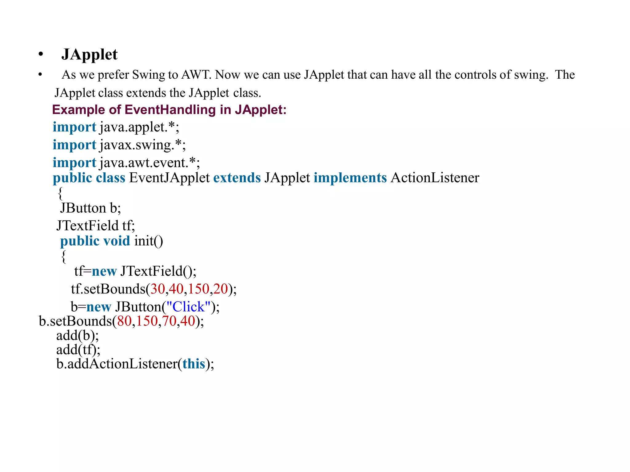 • JApplet
• As we prefer Swing to AWT. Now we can use JApplet that can have all the controls of swing. The
JApplet class extends the JApplet class.
Example of EventHandling in JApplet:
import java.applet.*;
import javax.swing.*;
import java.awt.event.*;
public class EventJApplet extends JApplet implements ActionListener
{
JButton b;
JTextField tf;
public void init()
{
tf=new JTextField();
tf.setBounds(30,40,150,20);
b=new JButton("Click");
b.setBounds(80,150,70,40);
add(b);
add(tf);
b.addActionListener(this);
 