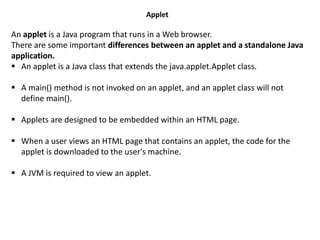 Applet
An applet is a Java program that runs in a Web browser.
There are some important differences between an applet and a standalone Java
application.
 An applet is a Java class that extends the java.applet.Applet class.
 A main() method is not invoked on an applet, and an applet class will not
define main().
 Applets are designed to be embedded within an HTML page.
 When a user views an HTML page that contains an applet, the code for the
applet is downloaded to the user's machine.
 A JVM is required to view an applet.
 