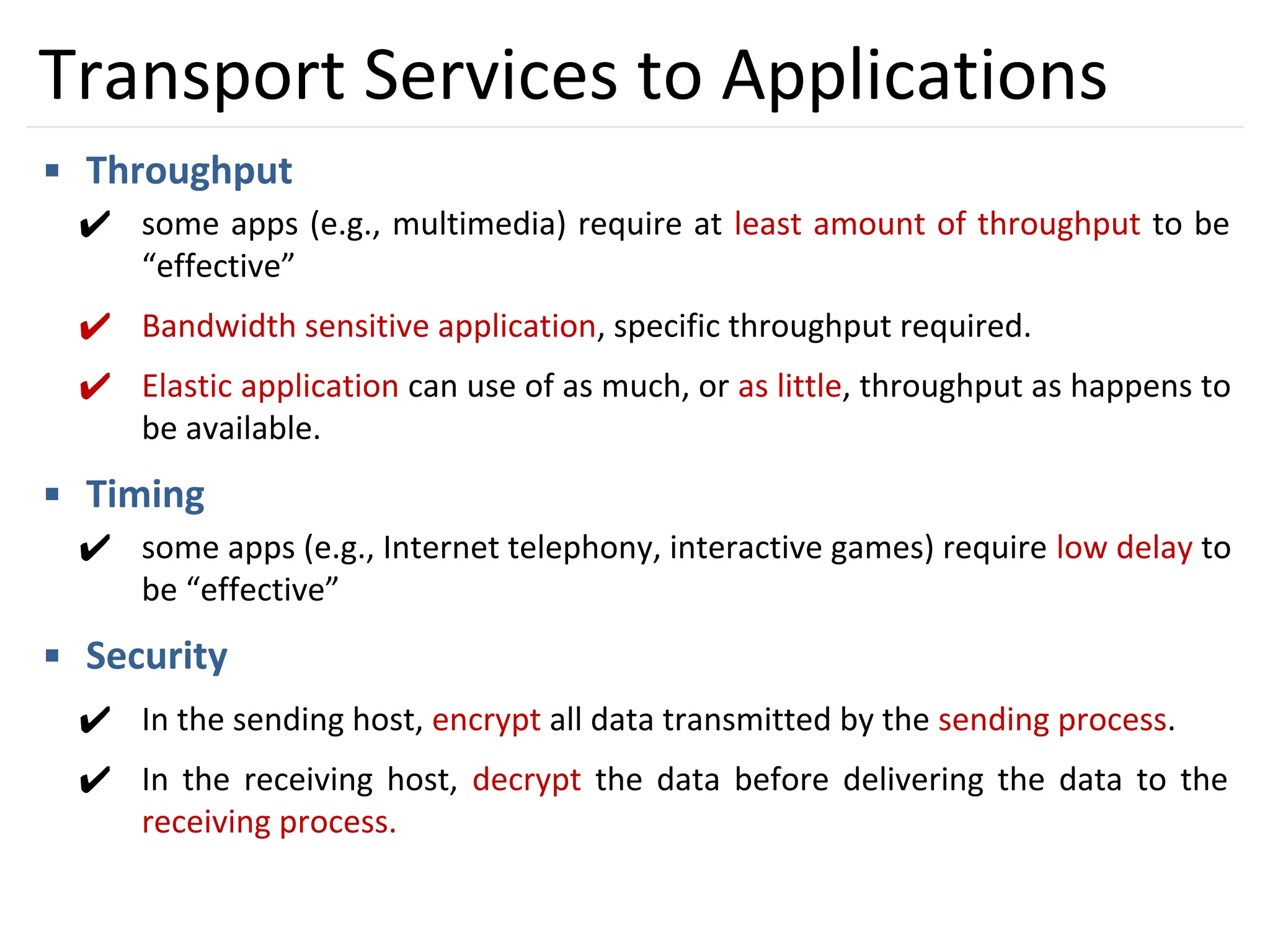 11
Transport Services to Applications
▪ Throughput
✔ some apps (e.g., multimedia) require at least amount of throughput to be
“effective”
✔ Bandwidth sensitive application, specific throughput required.
✔ Elastic application can use of as much, or as little, throughput as happens to
be available.
▪ Timing
✔ some apps (e.g., Internet telephony, interactive games) require low delay to
be “effective”
▪ Security
✔ In the sending host, encrypt all data transmitted by the sending process.
✔ In the receiving host, decrypt the data before delivering the data to the
receiving process.
 