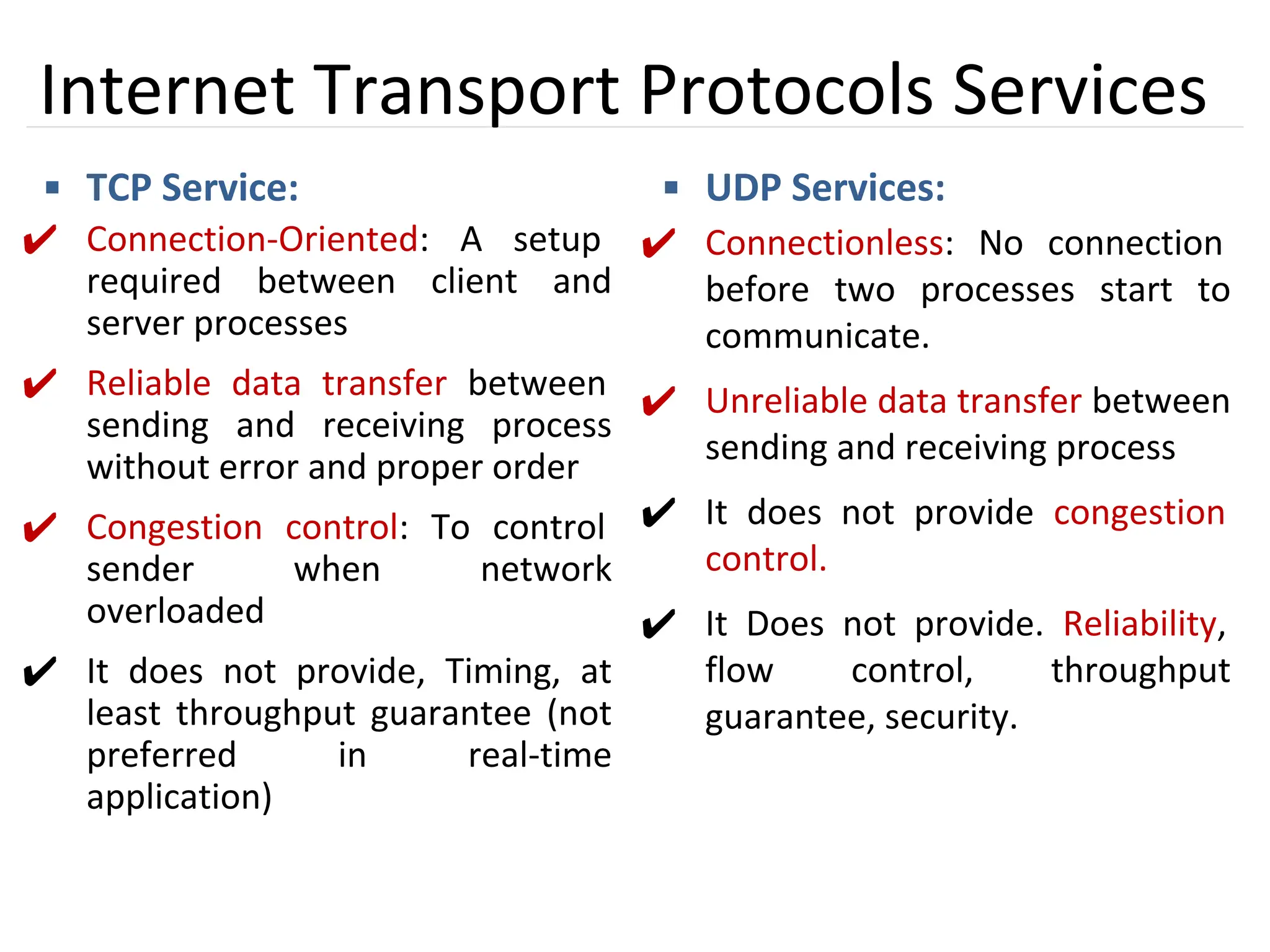 12
Internet Transport Protocols Services
▪ TCP Service:
✔ Connection-Oriented: A setup
required between client and
server processes
✔ Reliable data transfer between
sending and receiving process
without error and proper order
✔ Congestion control: To control
sender when network
overloaded
✔ It does not provide, Timing, at
least throughput guarantee (not
preferred in real-time
application)
▪ UDP Services:
✔ Connectionless: No connection
before two processes start to
communicate.
✔ Unreliable data transfer between
sending and receiving process
✔ It does not provide congestion
control.
✔ It Does not provide. Reliability,
flow control, throughput
guarantee, security.
 