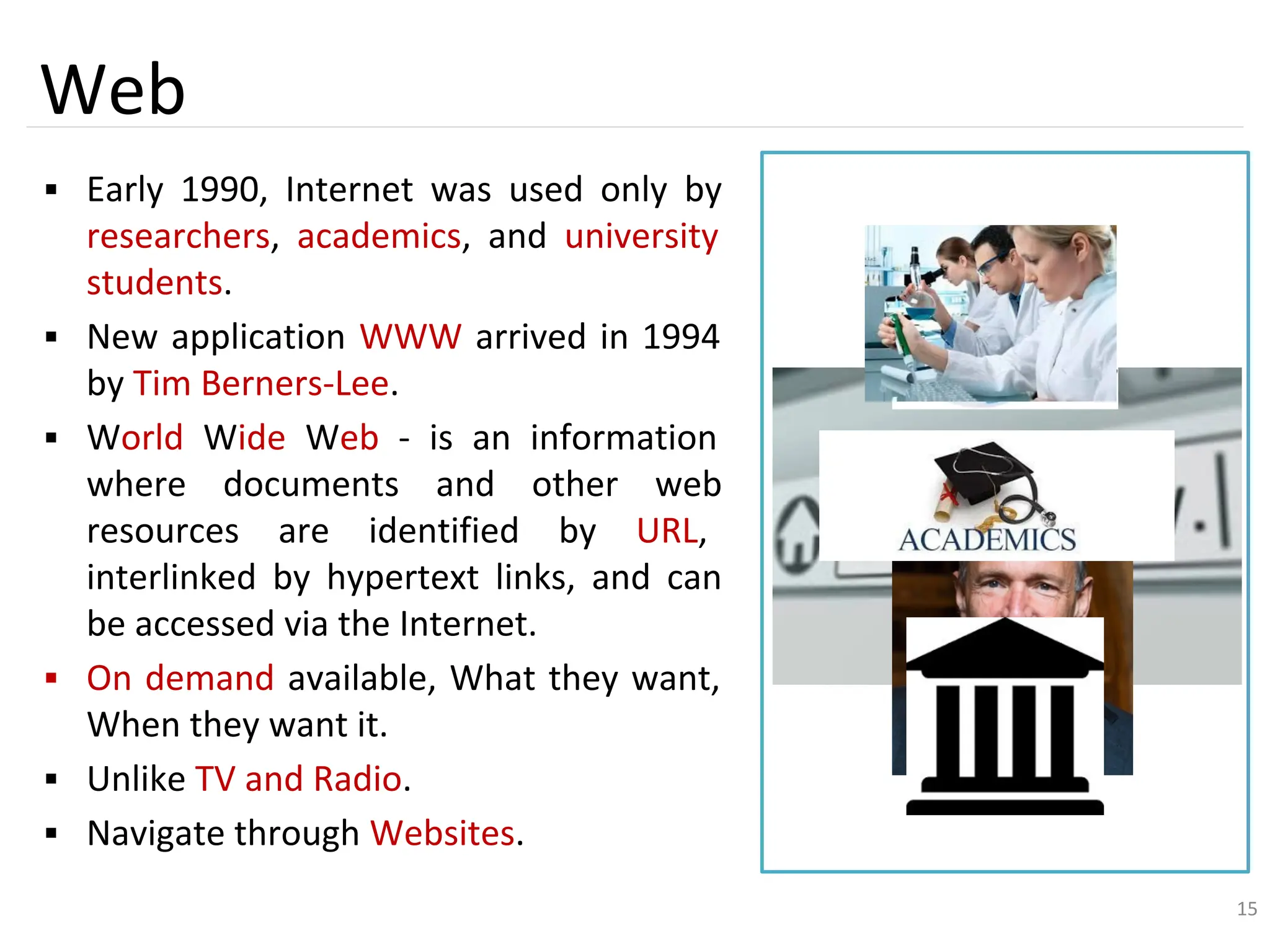 15
Web
▪ Early 1990, Internet was used only by
researchers, academics, and university
students.
▪ New application WWW arrived in 1994
by Tim Berners-Lee.
▪ World Wide Web - is an information
where documents and other web
resources are identified by URL,
interlinked by hypertext links, and can
be accessed via the Internet.
▪ On demand available, What they want,
When they want it.
▪ Unlike TV and Radio.
▪ Navigate through Websites.
15
 