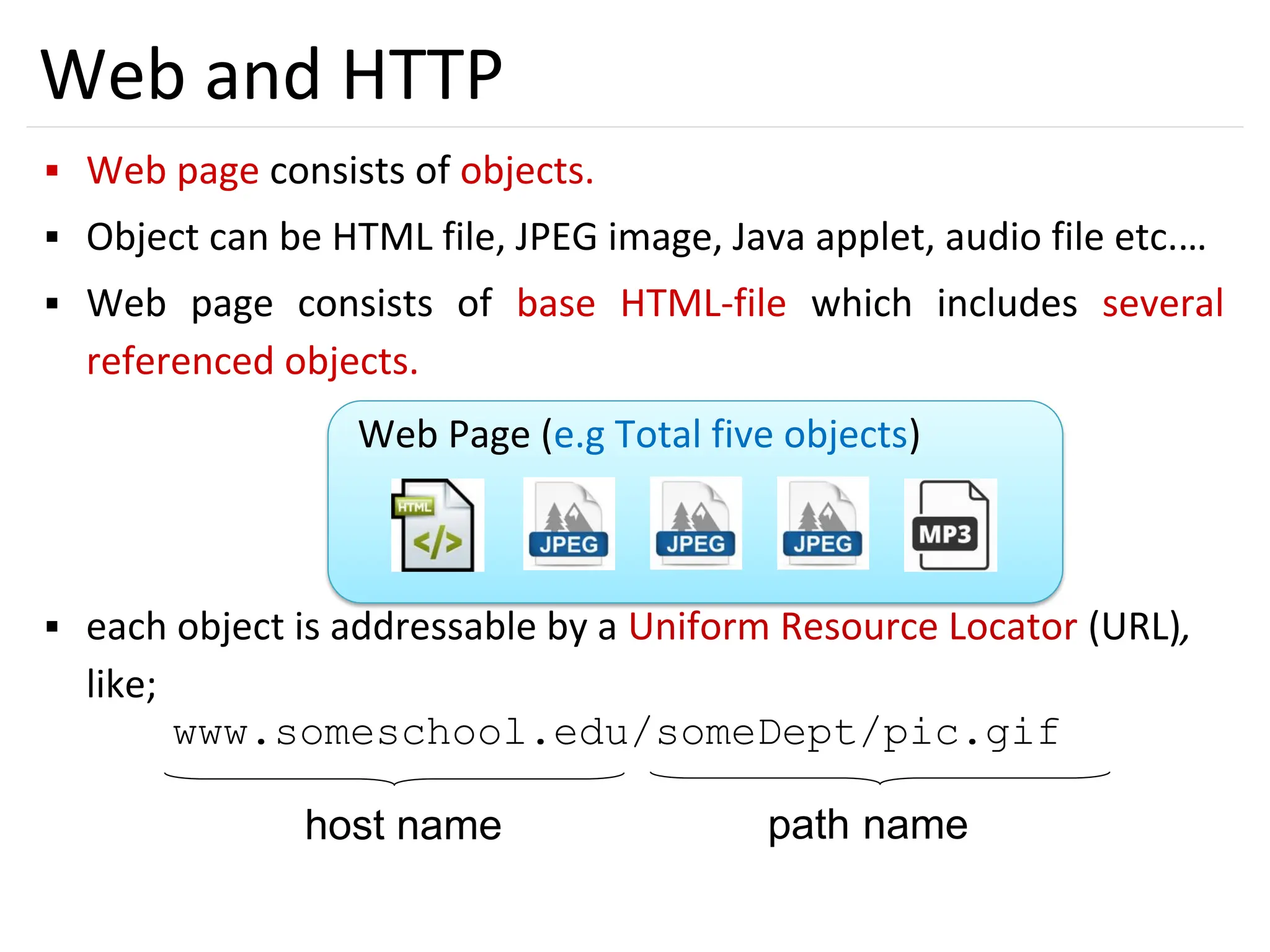 16
Web and HTTP
▪ Web page consists of objects.
▪ Object can be HTML file, JPEG image, Java applet, audio file etc.…
▪ Web page consists of base HTML-file which includes several
referenced objects.
▪ each object is addressable by a Uniform Resource Locator (URL),
like;
www.someschool.edu/someDept/pic.gif
host name path name
Web Page (e.g Total five objects)
 