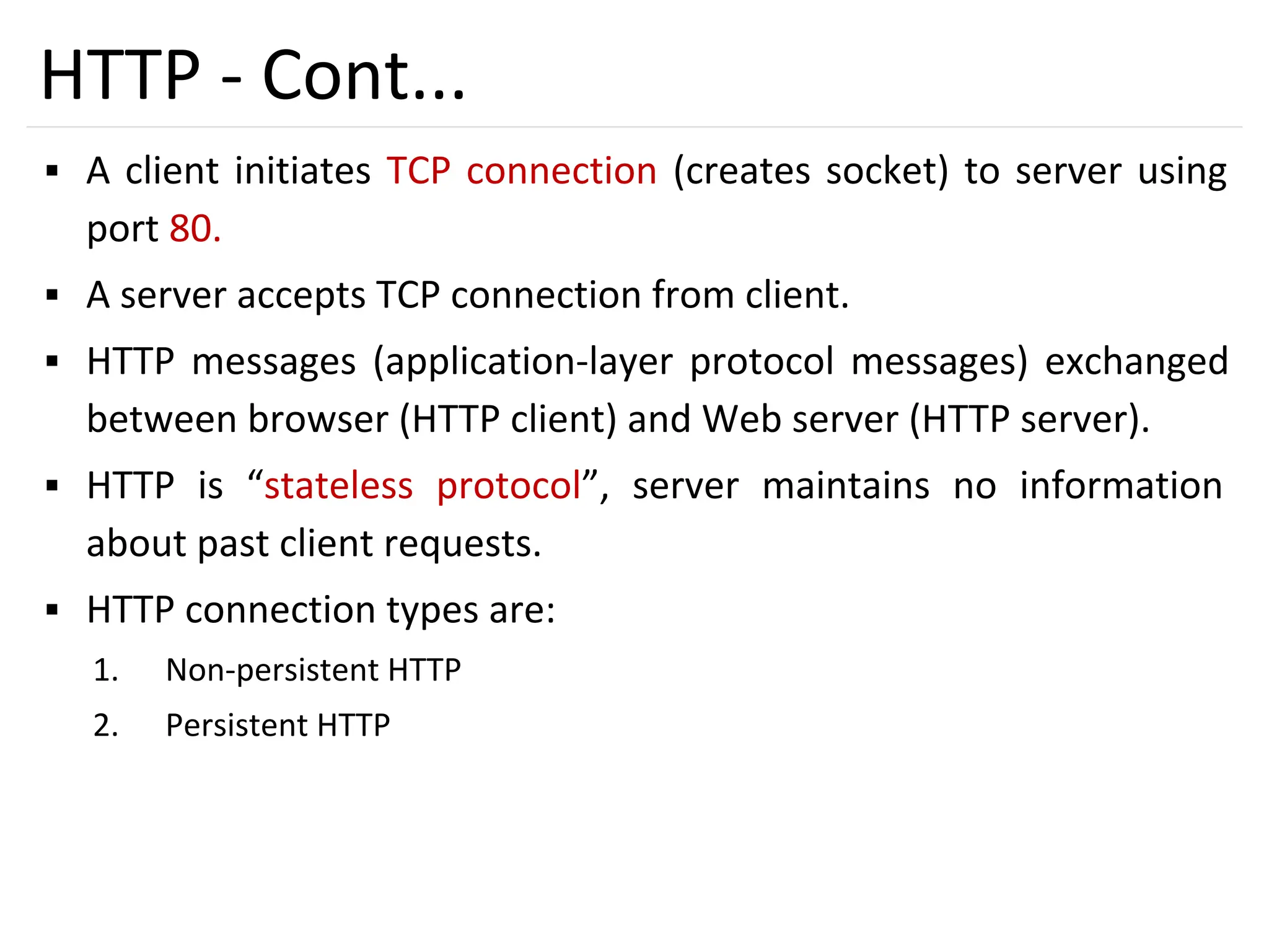 19
HTTP - Cont...
▪ A client initiates TCP connection (creates socket) to server using
port 80.
▪ A server accepts TCP connection from client.
▪ HTTP messages (application-layer protocol messages) exchanged
between browser (HTTP client) and Web server (HTTP server).
▪ HTTP is “stateless protocol”, server maintains no information
about past client requests.
▪ HTTP connection types are:
1. Non-persistent HTTP
2. Persistent HTTP
 