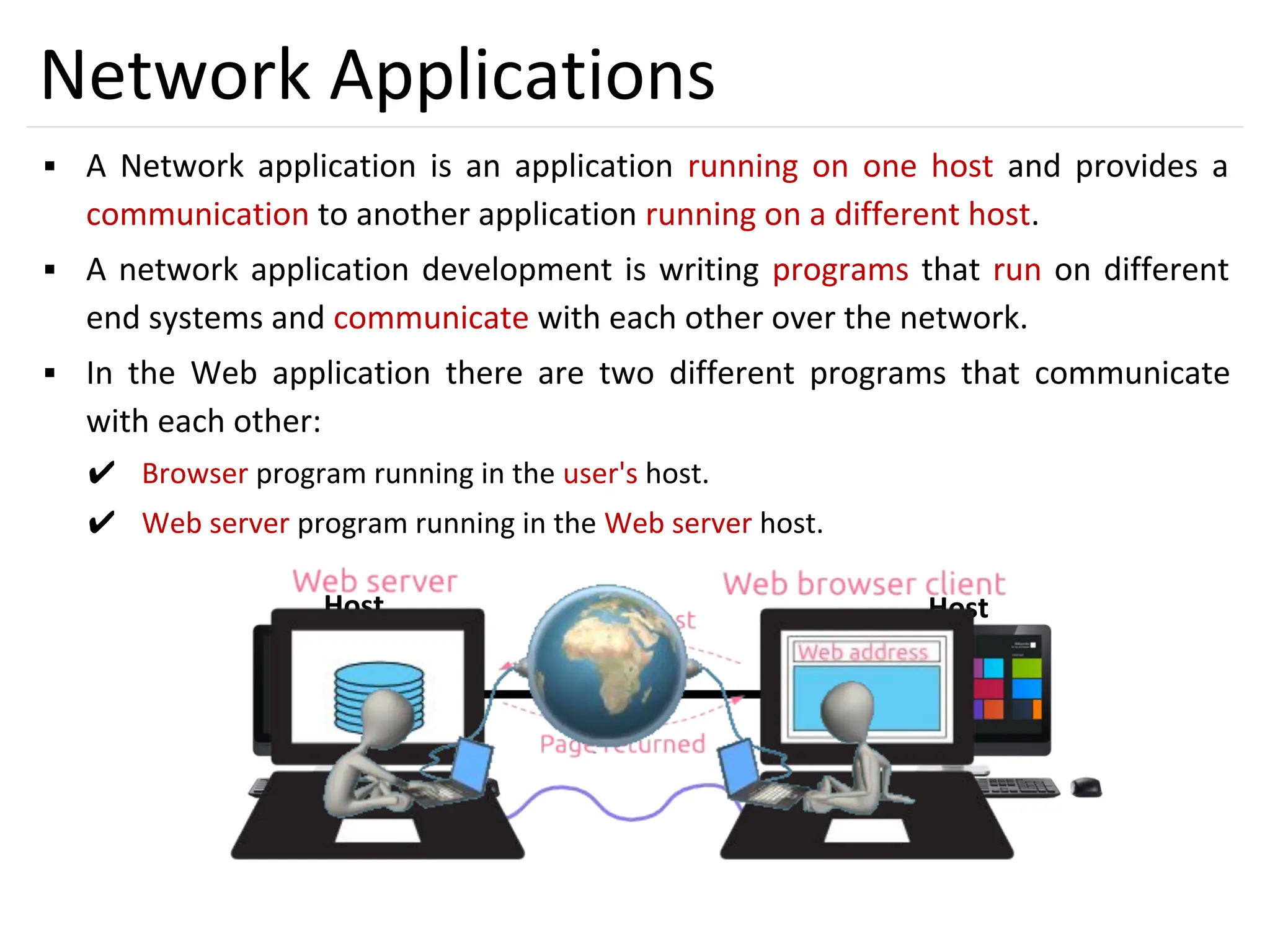 2
Network Applications
▪ A Network application is an application running on one host and provides a
communication to another application running on a different host.
▪ A network application development is writing programs that run on different
end systems and communicate with each other over the network.
▪ In the Web application there are two different programs that communicate
with each other:
✔ Browser program running in the user's host.
✔ Web server program running in the Web server host.
Host Host
 