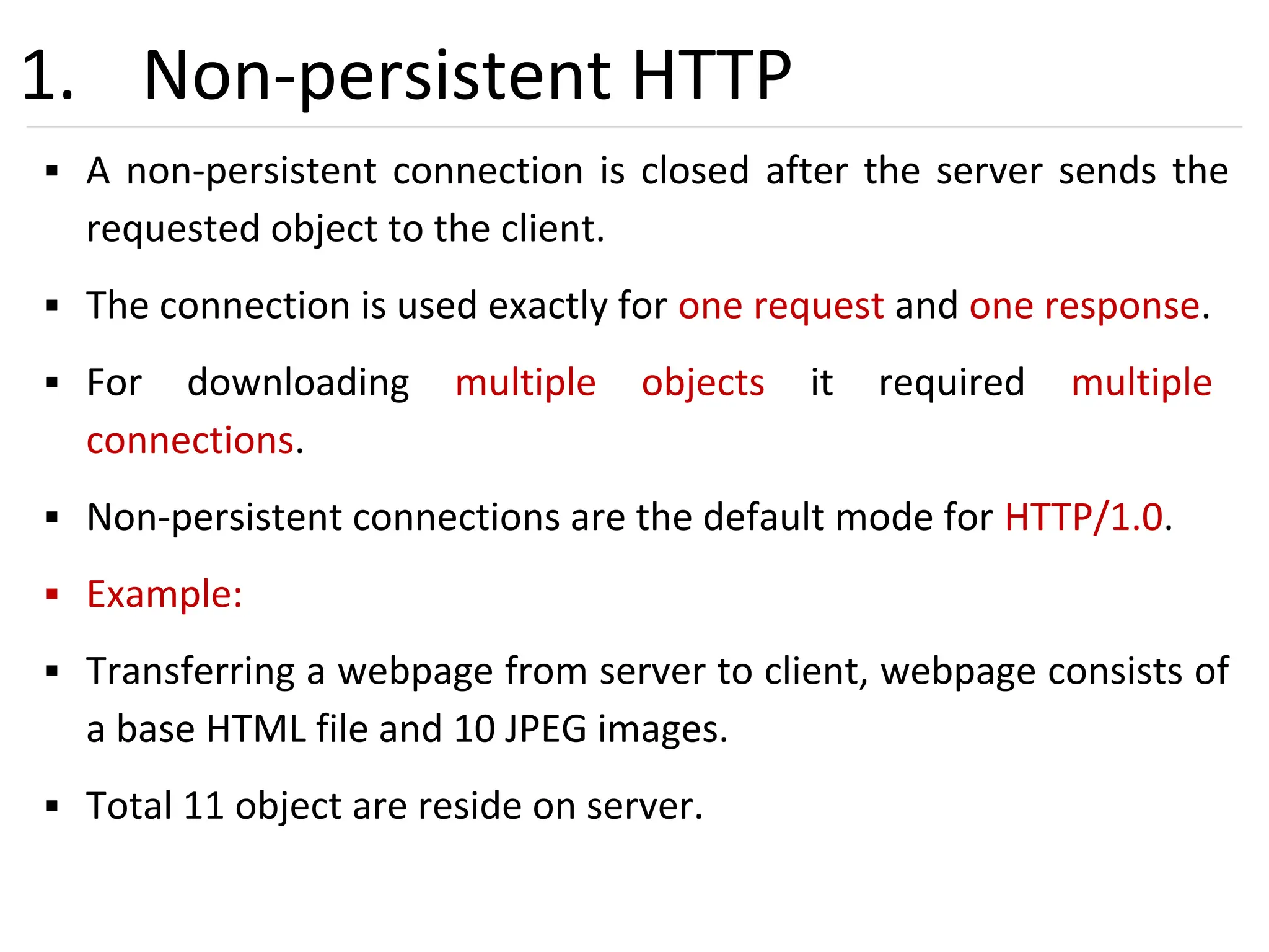 22
1. Non-persistent HTTP
▪ A non-persistent connection is closed after the server sends the
requested object to the client.
▪ The connection is used exactly for one request and one response.
▪ For downloading multiple objects it required multiple
connections.
▪ Non-persistent connections are the default mode for HTTP/1.0.
▪ Example:
▪ Transferring a webpage from server to client, webpage consists of
a base HTML file and 10 JPEG images.
▪ Total 11 object are reside on server.
 