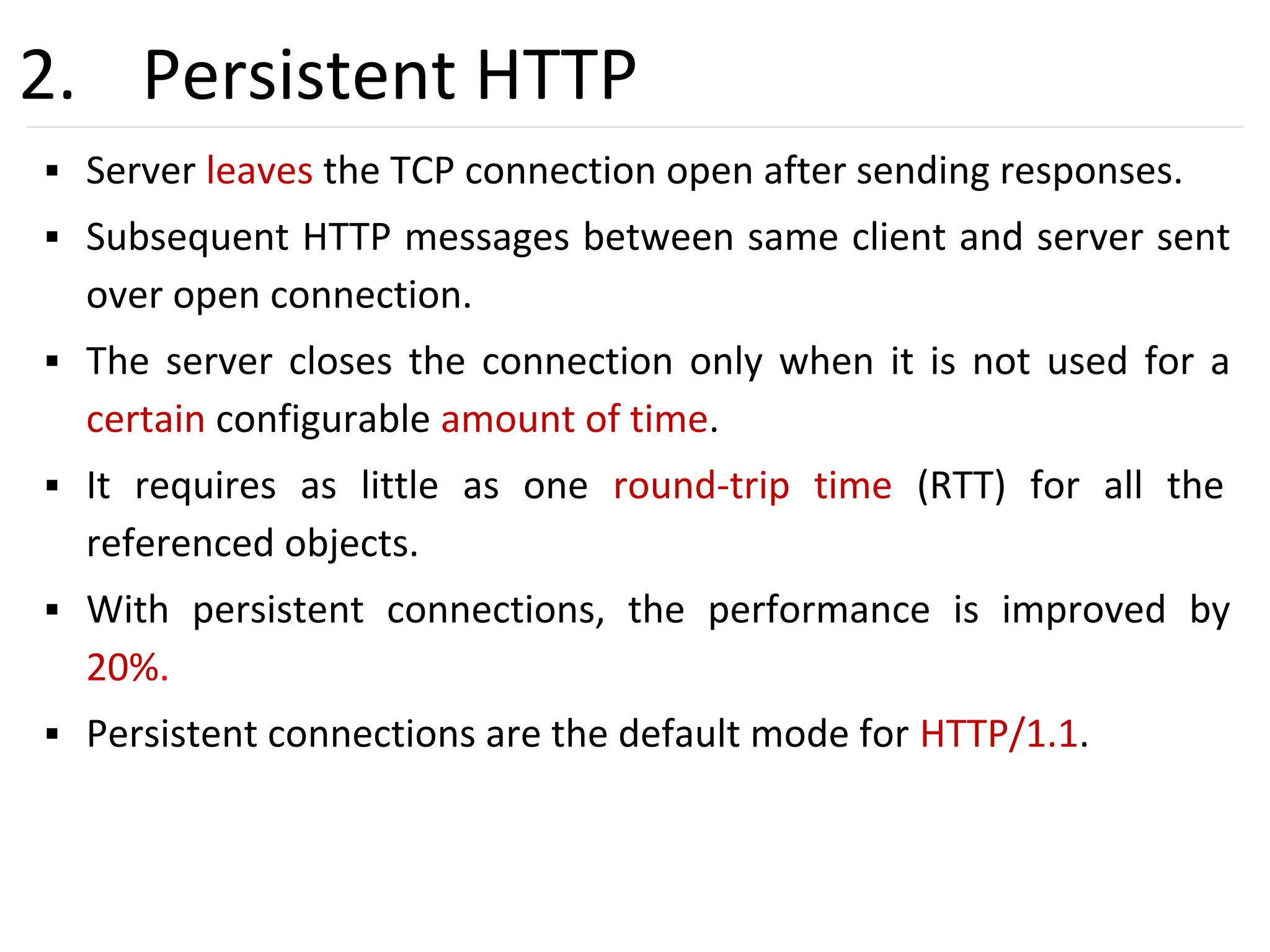 25
2. Persistent HTTP
▪ Server leaves the TCP connection open after sending responses.
▪ Subsequent HTTP messages between same client and server sent
over open connection.
▪ The server closes the connection only when it is not used for a
certain configurable amount of time.
▪ It requires as little as one round-trip time (RTT) for all the
referenced objects.
▪ With persistent connections, the performance is improved by
20%.
▪ Persistent connections are the default mode for HTTP/1.1.
 