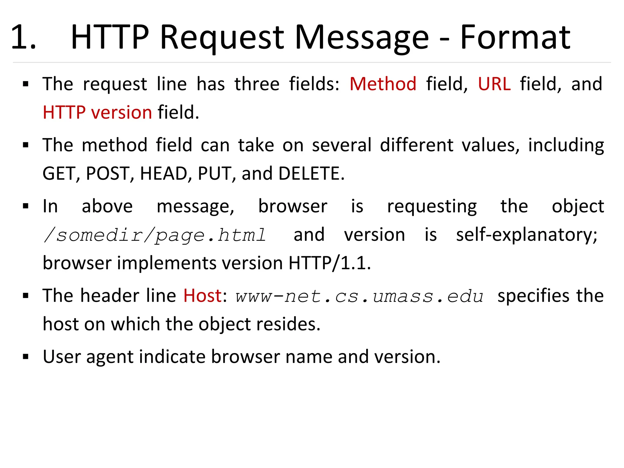 28
1. HTTP Request Message - Format
▪ The request line has three fields: Method field, URL field, and
HTTP version field.
▪ The method field can take on several different values, including
GET, POST, HEAD, PUT, and DELETE.
▪ In above message, browser is requesting the object
/somedir/page.html and version is self-explanatory;
browser implements version HTTP/1.1.
▪ The header line Host: www-net.cs.umass.edu specifies the
host on which the object resides.
▪ User agent indicate browser name and version.
 