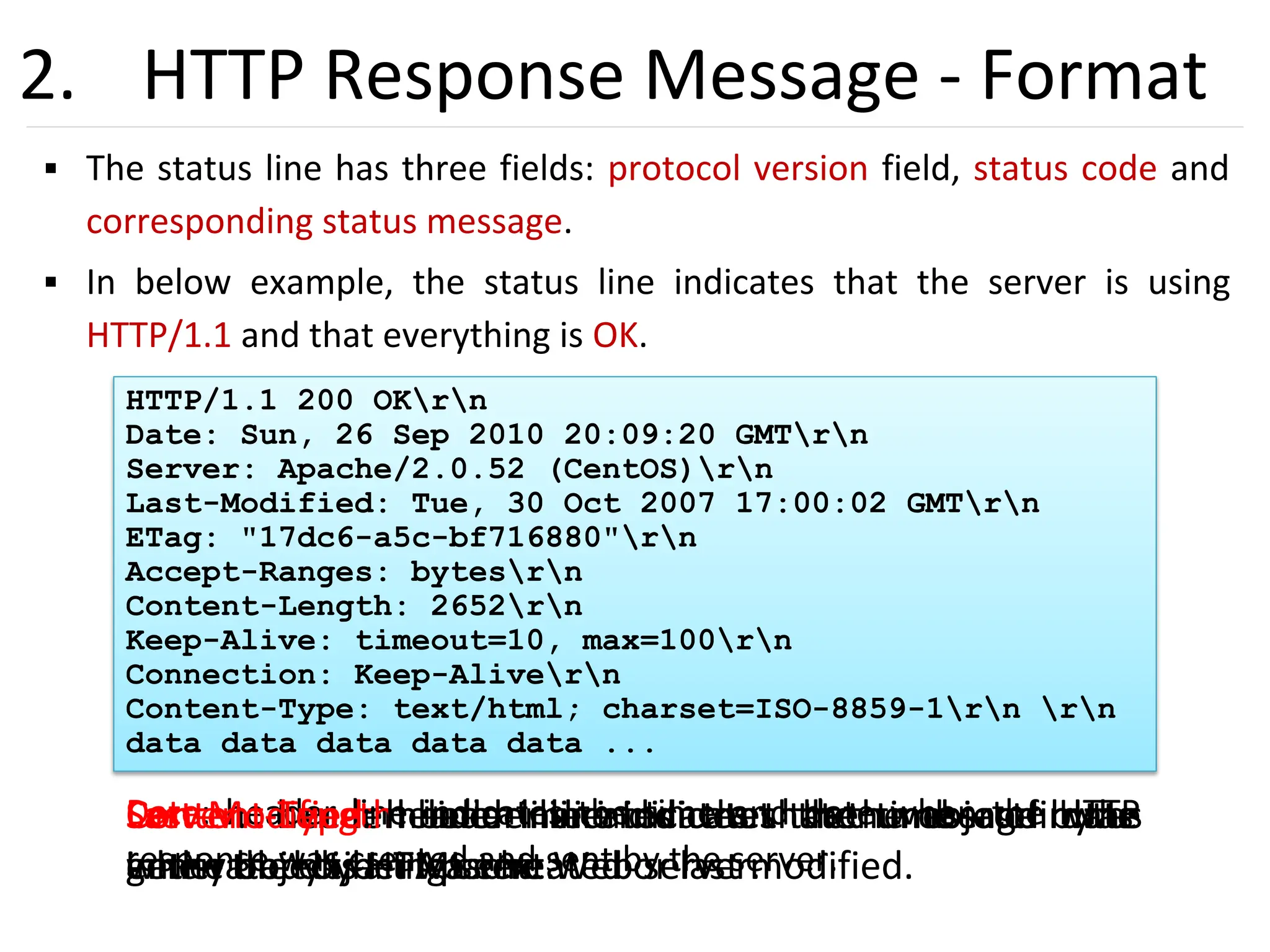 30
2. HTTP Response Message - Format
▪ The status line has three fields: protocol version field, status code and
corresponding status message.
▪ In below example, the status line indicates that the server is using
HTTP/1.1 and that everything is OK.
HTTP/1.1 200 OKrn
Date: Sun, 26 Sep 2010 20:09:20 GMTrn
Server: Apache/2.0.52 (CentOS)rn
Last-Modified: Tue, 30 Oct 2007 17:00:02 GMTrn
ETag: "17dc6-a5c-bf716880"rn
Accept-Ranges: bytesrn
Content-Length: 2652rn
Keep-Alive: timeout=10, max=100rn
Connection: Keep-Alivern
Content-Type: text/html; charset=ISO-8859-1rn rn
data data data data data ...
Date: header line indicates the time and date when the HTTP
response was created and sent by the server.
Server: header line indicates that the message was
generated by an Apache Web server.
Last-Modified: header line indicates the time and date
when the object was created or last modified.
Content-Length: header line indicates the number of bytes
in the object being sent.
Content-Type: header line indicates that the object in the
entity body is HTML text.
 