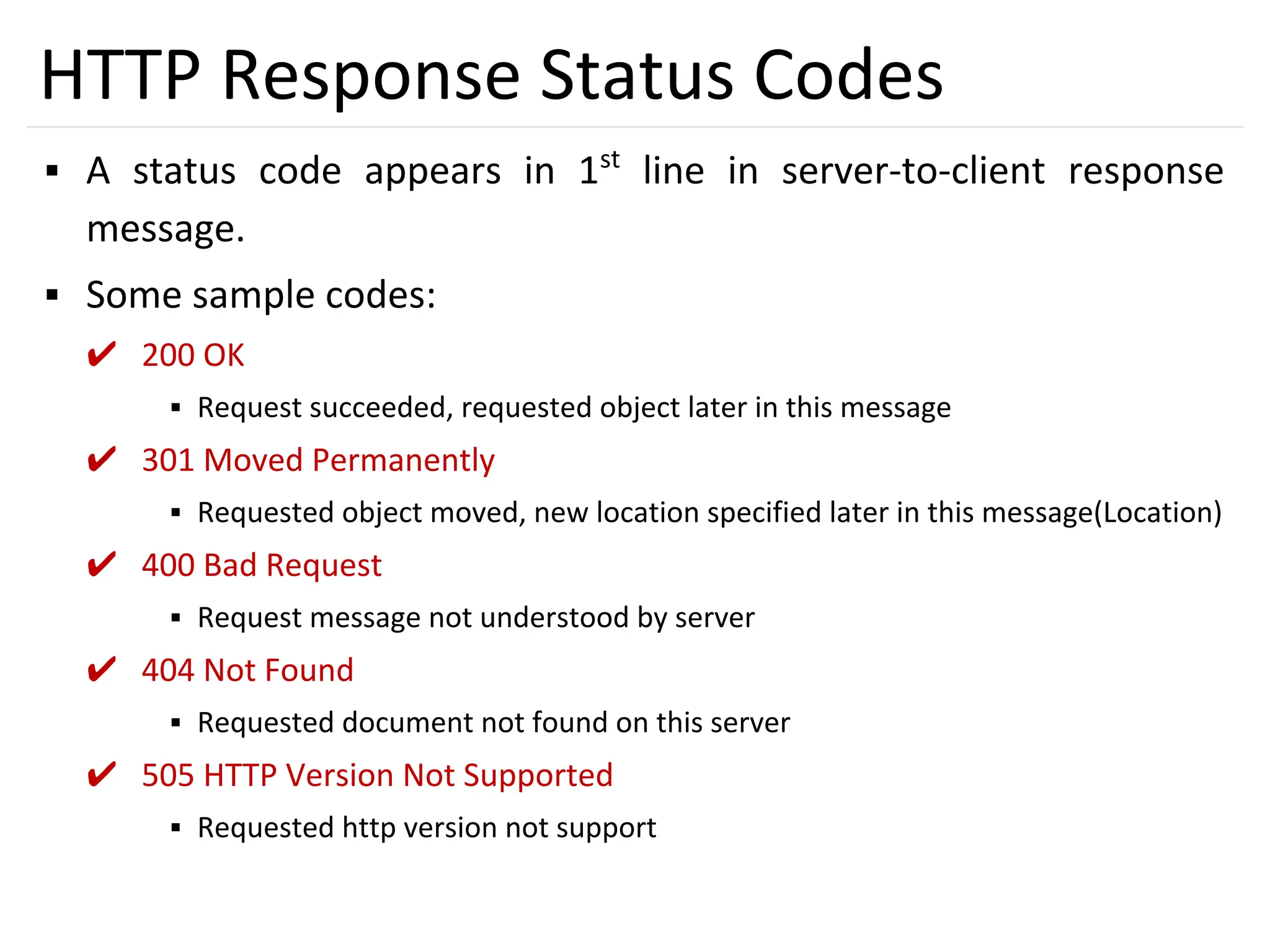 31
HTTP Response Status Codes
▪ A status code appears in 1st
line in server-to-client response
message.
▪ Some sample codes:
✔ 200 OK
▪ Request succeeded, requested object later in this message
✔ 301 Moved Permanently
▪ Requested object moved, new location specified later in this message(Location)
✔ 400 Bad Request
▪ Request message not understood by server
✔ 404 Not Found
▪ Requested document not found on this server
✔ 505 HTTP Version Not Supported
▪ Requested http version not support
 