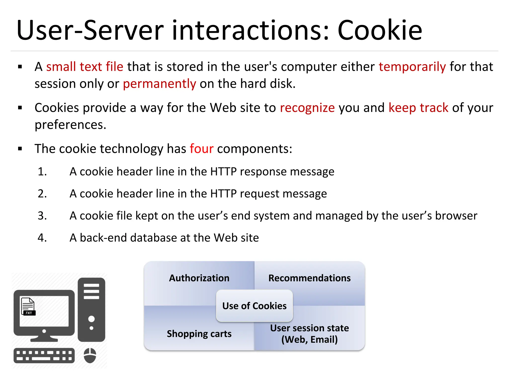32
User-Server interactions: Cookie
▪ A small text file that is stored in the user's computer either temporarily for that
session only or permanently on the hard disk.
▪ Cookies provide a way for the Web site to recognize you and keep track of your
preferences.
▪ The cookie technology has four components:
1. A cookie header line in the HTTP response message
2. A cookie header line in the HTTP request message
3. A cookie file kept on the user’s end system and managed by the user’s browser
4. A back-end database at the Web site
Authorization Recommendations
Shopping carts
User session state
(Web, Email)
Use of Cookies
 