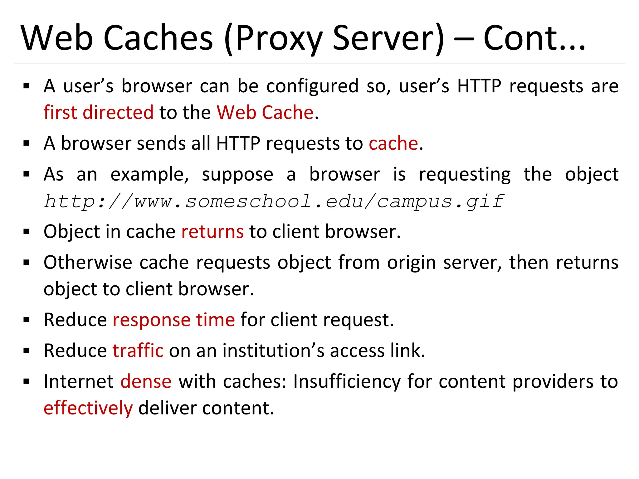 35
Web Caches (Proxy Server) – Cont...
▪ A user’s browser can be configured so, user’s HTTP requests are
first directed to the Web Cache.
▪ A browser sends all HTTP requests to cache.
▪ As an example, suppose a browser is requesting the object
http://www.someschool.edu/campus.gif
▪ Object in cache returns to client browser.
▪ Otherwise cache requests object from origin server, then returns
object to client browser.
▪ Reduce response time for client request.
▪ Reduce traffic on an institution’s access link.
▪ Internet dense with caches: Insufficiency for content providers to
effectively deliver content.
 