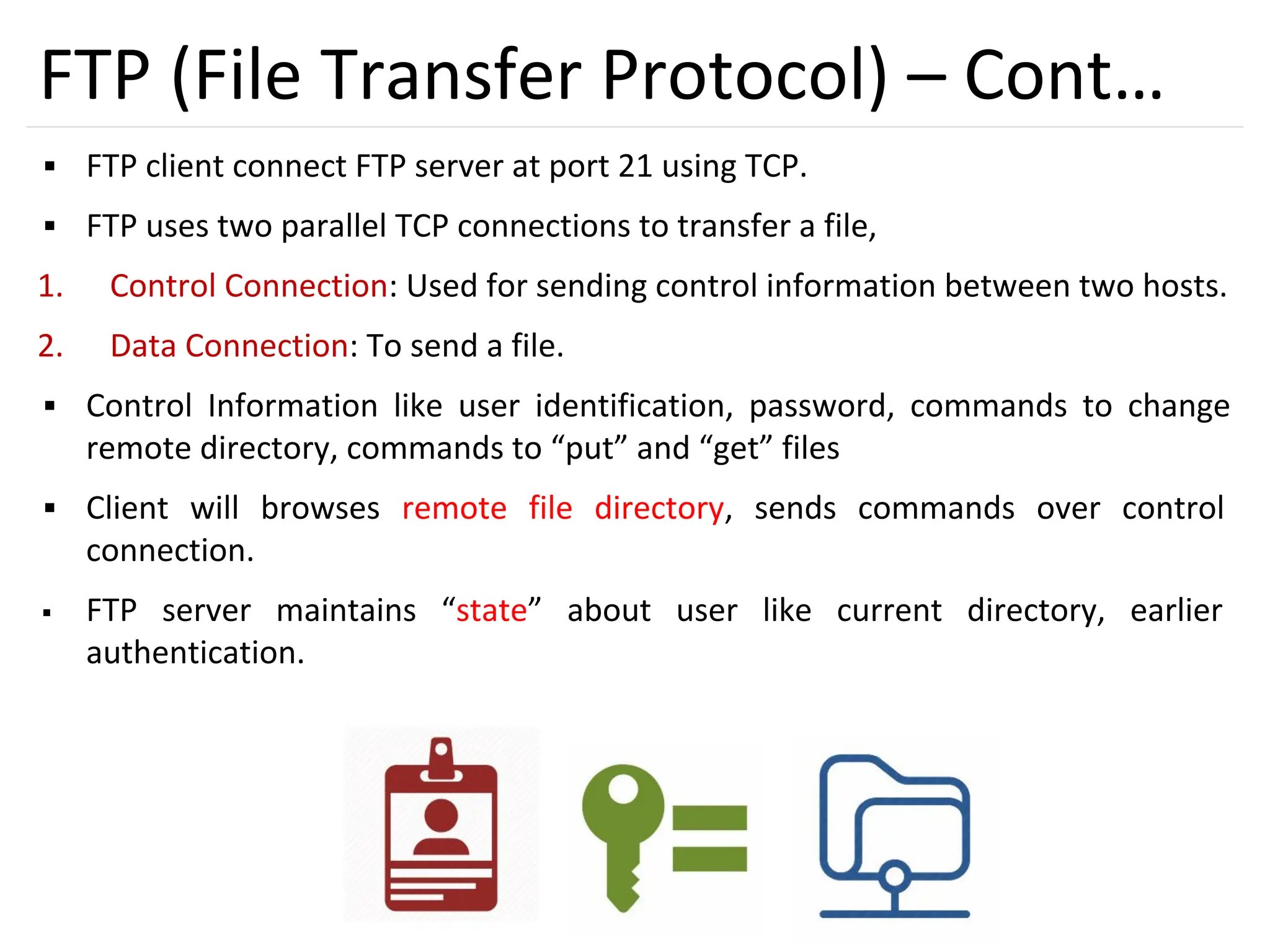 38
FTP (File Transfer Protocol) – Cont…
▪ FTP client connect FTP server at port 21 using TCP.
▪ FTP uses two parallel TCP connections to transfer a file,
1. Control Connection: Used for sending control information between two hosts.
2. Data Connection: To send a file.
▪ Control Information like user identification, password, commands to change
remote directory, commands to “put” and “get” files
▪ Client will browses remote file directory, sends commands over control
connection.
▪ FTP server maintains “state” about user like current directory, earlier
authentication.
 