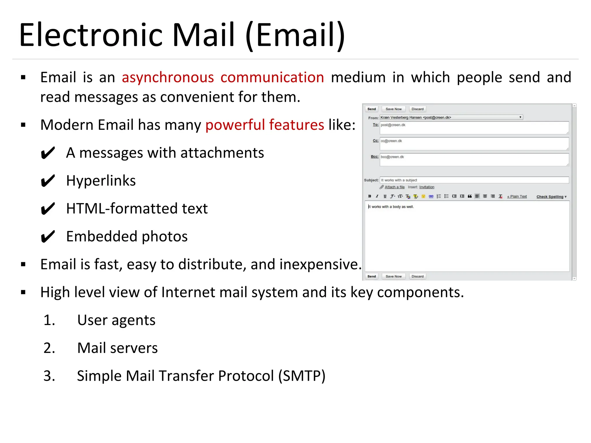 39
Electronic Mail (Email)
▪ Email is an asynchronous communication medium in which people send and
read messages as convenient for them.
▪ Modern Email has many powerful features like:
✔ A messages with attachments
✔ Hyperlinks
✔ HTML-formatted text
✔ Embedded photos
▪ Email is fast, easy to distribute, and inexpensive.
▪ High level view of Internet mail system and its key components.
1. User agents
2. Mail servers
3. Simple Mail Transfer Protocol (SMTP)
 