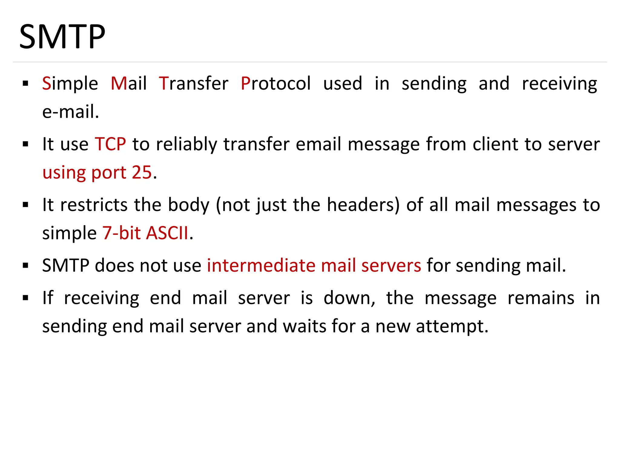 41
SMTP
▪ Simple Mail Transfer Protocol used in sending and receiving
e-mail.
▪ It use TCP to reliably transfer email message from client to server
using port 25.
▪ It restricts the body (not just the headers) of all mail messages to
simple 7-bit ASCII.
▪ SMTP does not use intermediate mail servers for sending mail.
▪ If receiving end mail server is down, the message remains in
sending end mail server and waits for a new attempt.
 