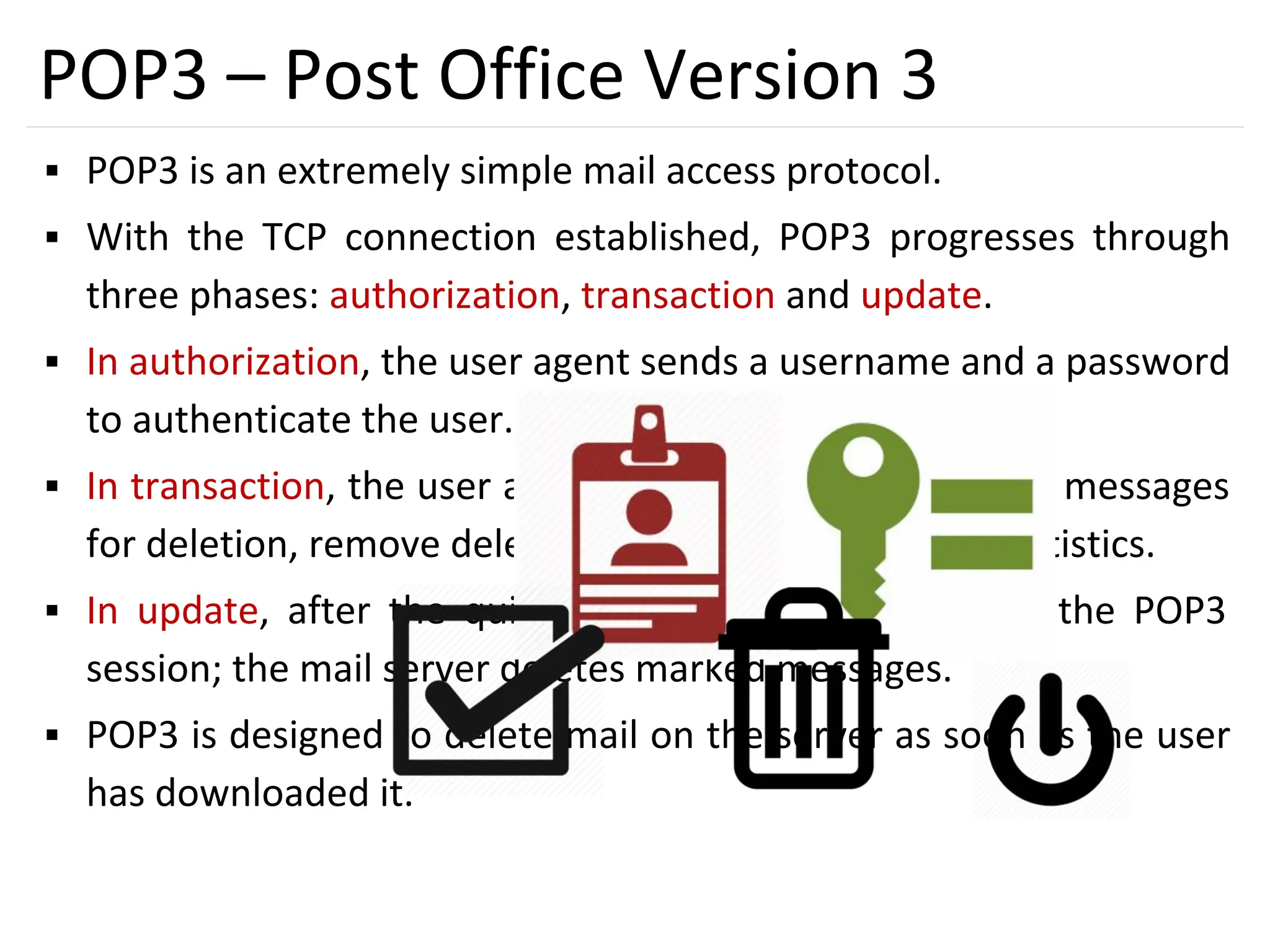 44
POP3 – Post Office Version 3
▪ POP3 is an extremely simple mail access protocol.
▪ With the TCP connection established, POP3 progresses through
three phases: authorization, transaction and update.
▪ In authorization, the user agent sends a username and a password
to authenticate the user.
▪ In transaction, the user agent retrieves messages, mark messages
for deletion, remove deletion marks and obtain mail statistics.
▪ In update, after the quit command by client, ending the POP3
session; the mail server deletes marked messages.
▪ POP3 is designed to delete mail on the server as soon as the user
has downloaded it.
 