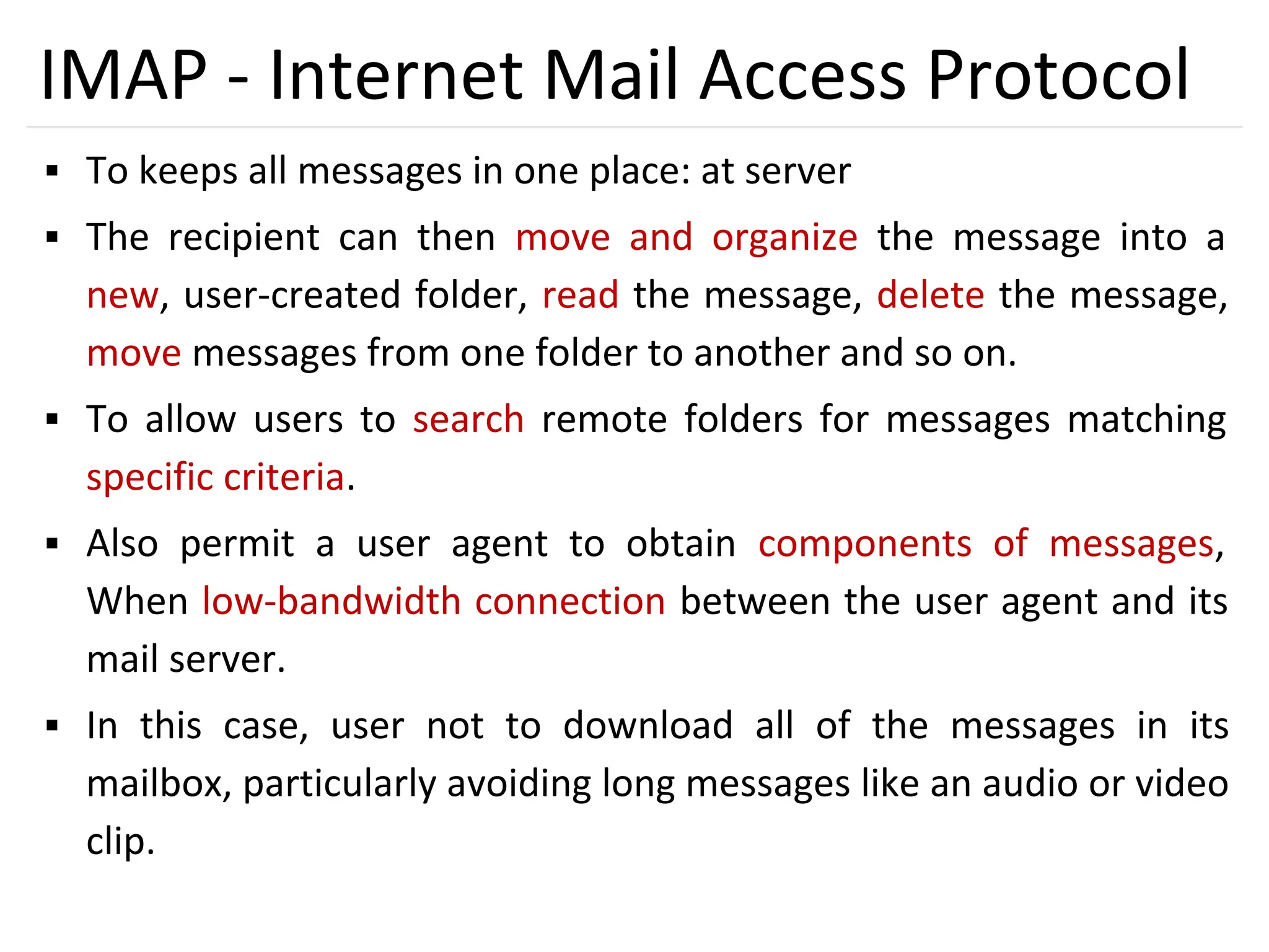45
IMAP - Internet Mail Access Protocol
▪ To keeps all messages in one place: at server
▪ The recipient can then move and organize the message into a
new, user-created folder, read the message, delete the message,
move messages from one folder to another and so on.
▪ To allow users to search remote folders for messages matching
specific criteria.
▪ Also permit a user agent to obtain components of messages,
When low-bandwidth connection between the user agent and its
mail server.
▪ In this case, user not to download all of the messages in its
mailbox, particularly avoiding long messages like an audio or video
clip.
 