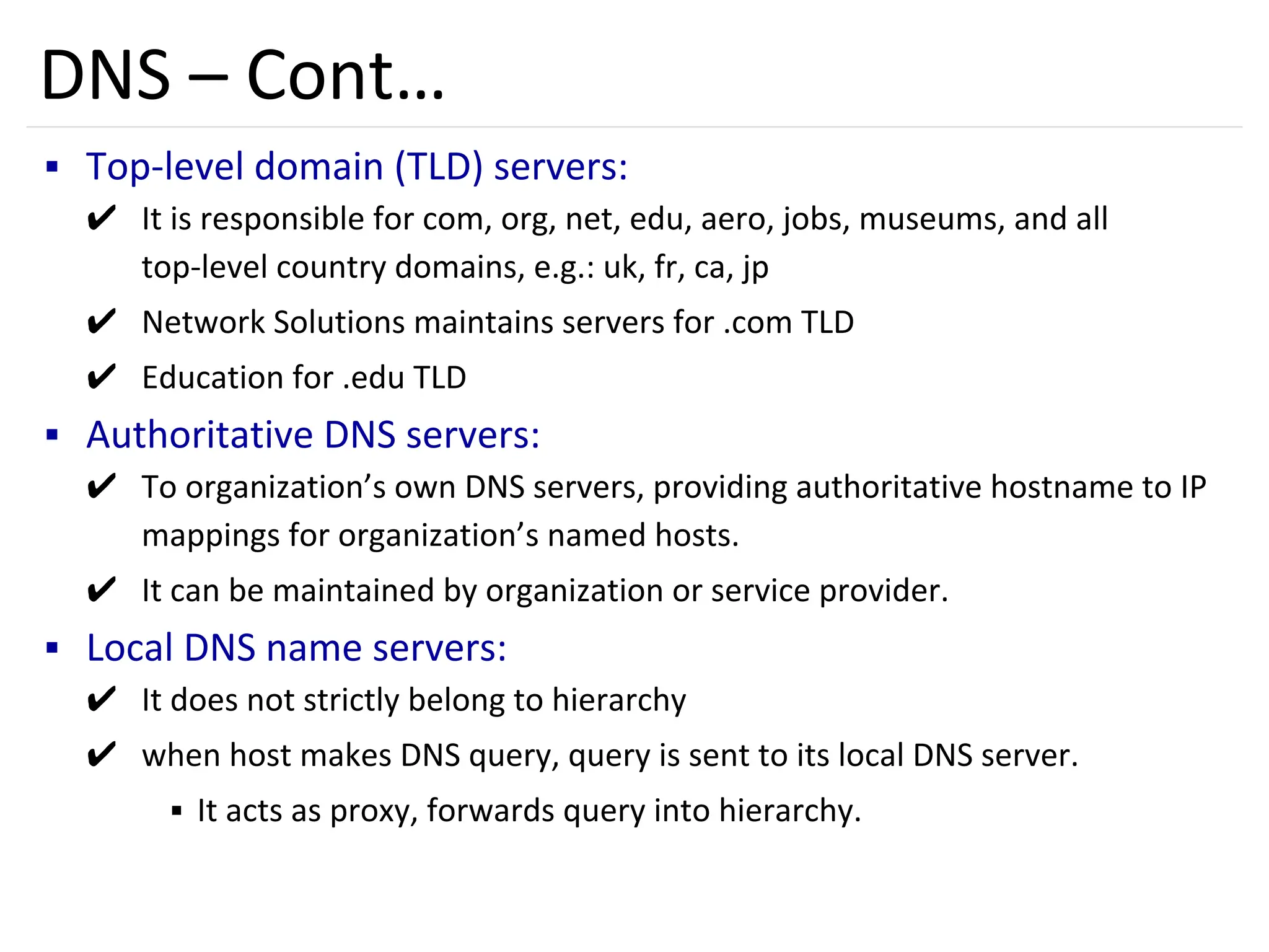 49
DNS – Cont…
▪ Top-level domain (TLD) servers:
✔ It is responsible for com, org, net, edu, aero, jobs, museums, and all
top-level country domains, e.g.: uk, fr, ca, jp
✔ Network Solutions maintains servers for .com TLD
✔ Education for .edu TLD
▪ Authoritative DNS servers:
✔ To organization’s own DNS servers, providing authoritative hostname to IP
mappings for organization’s named hosts.
✔ It can be maintained by organization or service provider.
▪ Local DNS name servers:
✔ It does not strictly belong to hierarchy
✔ when host makes DNS query, query is sent to its local DNS server.
▪ It acts as proxy, forwards query into hierarchy.
 